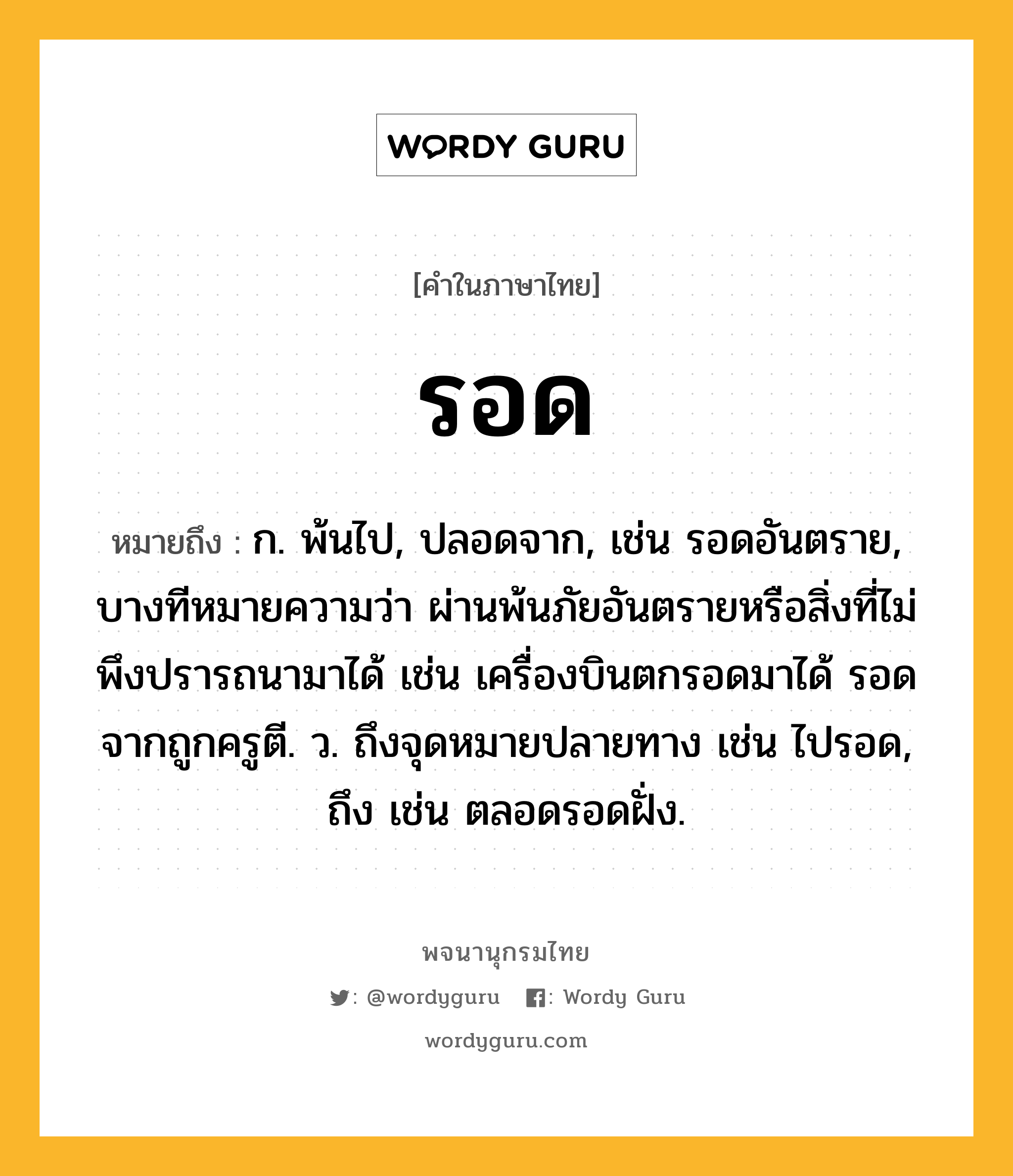 รอด หมายถึงอะไร?, คำในภาษาไทย รอด หมายถึง ก. พ้นไป, ปลอดจาก, เช่น รอดอันตราย, บางทีหมายความว่า ผ่านพ้นภัยอันตรายหรือสิ่งที่ไม่พึงปรารถนามาได้ เช่น เครื่องบินตกรอดมาได้ รอดจากถูกครูตี. ว. ถึงจุดหมายปลายทาง เช่น ไปรอด, ถึง เช่น ตลอดรอดฝั่ง.