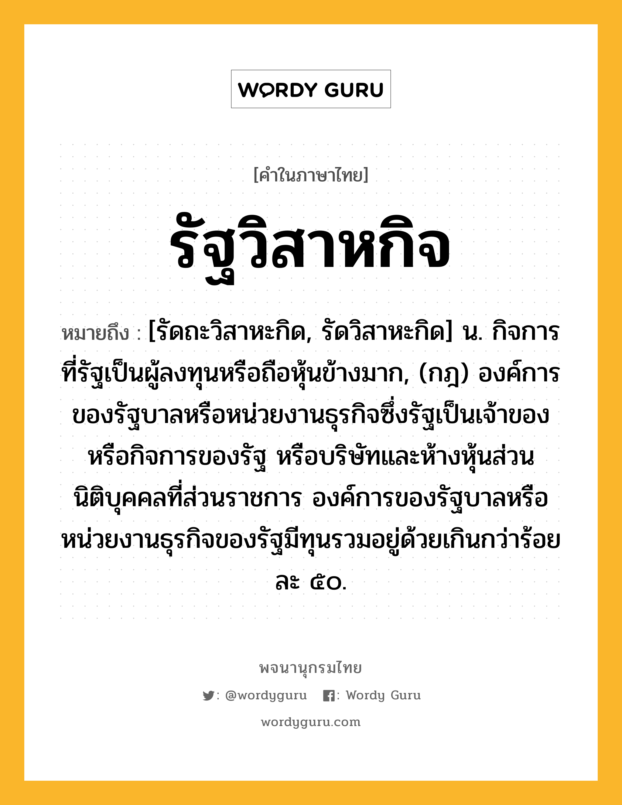 รัฐวิสาหกิจ หมายถึงอะไร?, คำในภาษาไทย รัฐวิสาหกิจ หมายถึง [รัดถะวิสาหะกิด, รัดวิสาหะกิด] น. กิจการที่รัฐเป็นผู้ลงทุนหรือถือหุ้นข้างมาก, (กฎ) องค์การของรัฐบาลหรือหน่วยงานธุรกิจซึ่งรัฐเป็นเจ้าของ หรือกิจการของรัฐ หรือบริษัทและห้างหุ้นส่วนนิติบุคคลที่ส่วนราชการ องค์การของรัฐบาลหรือหน่วยงานธุรกิจของรัฐมีทุนรวมอยู่ด้วยเกินกว่าร้อยละ ๕๐.