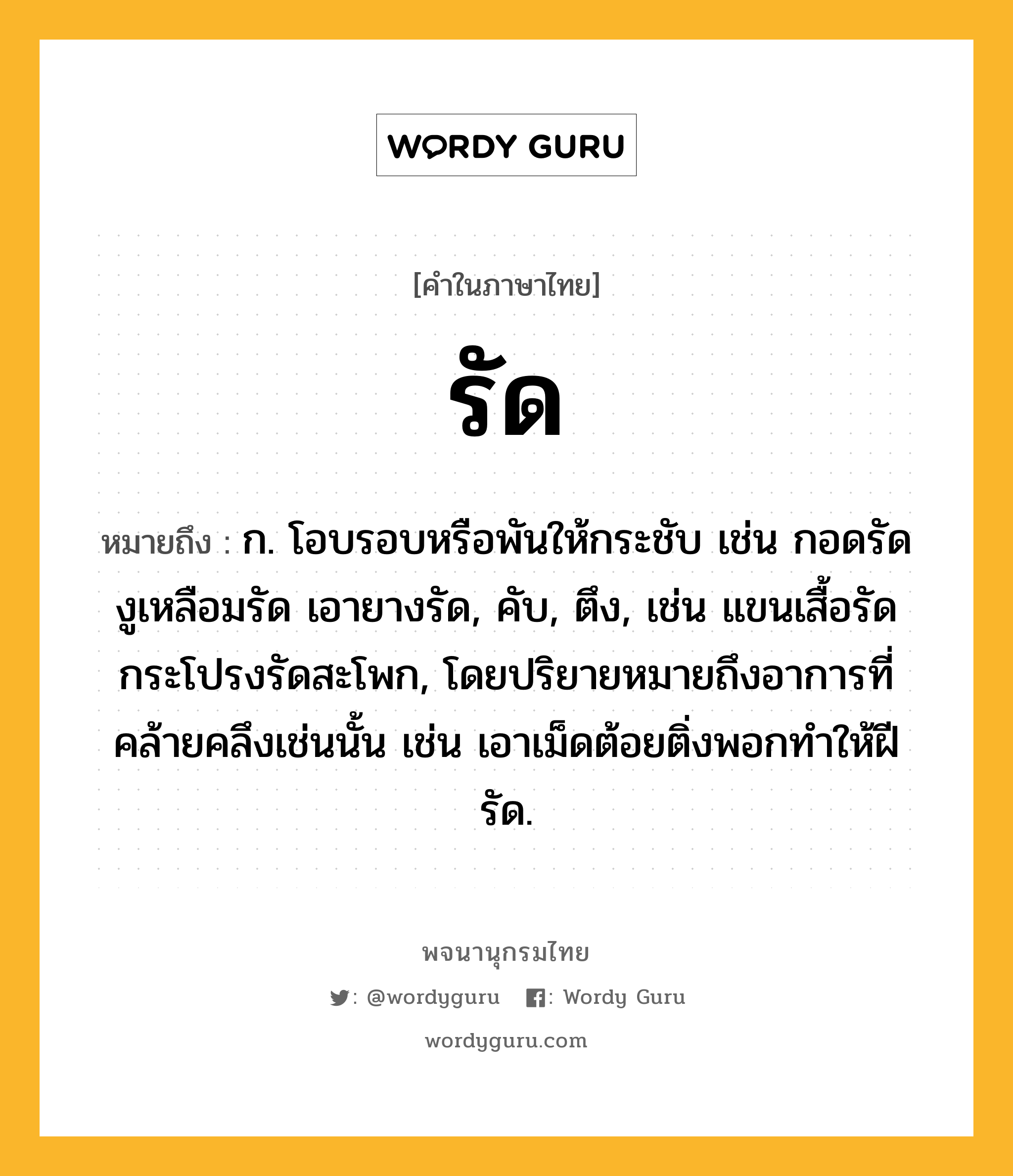 รัด หมายถึงอะไร?, คำในภาษาไทย รัด หมายถึง ก. โอบรอบหรือพันให้กระชับ เช่น กอดรัด งูเหลือมรัด เอายางรัด, คับ, ตึง, เช่น แขนเสื้อรัด กระโปรงรัดสะโพก, โดยปริยายหมายถึงอาการที่คล้ายคลึงเช่นนั้น เช่น เอาเม็ดต้อยติ่งพอกทําให้ฝีรัด.