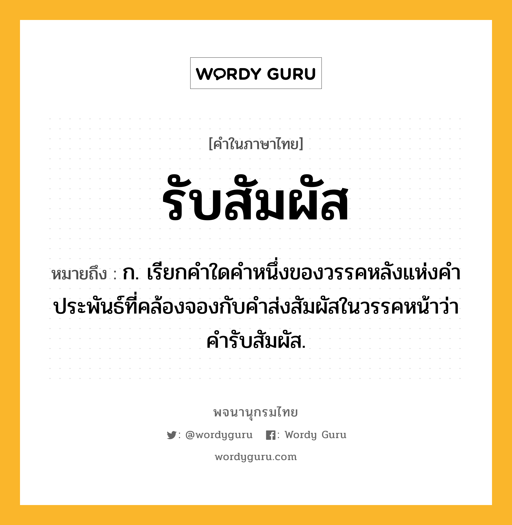 รับสัมผัส หมายถึงอะไร?, คำในภาษาไทย รับสัมผัส หมายถึง ก. เรียกคำใดคำหนึ่งของวรรคหลังแห่งคำประพันธ์ที่คล้องจองกับคำส่งสัมผัสในวรรคหน้าว่า คำรับสัมผัส.