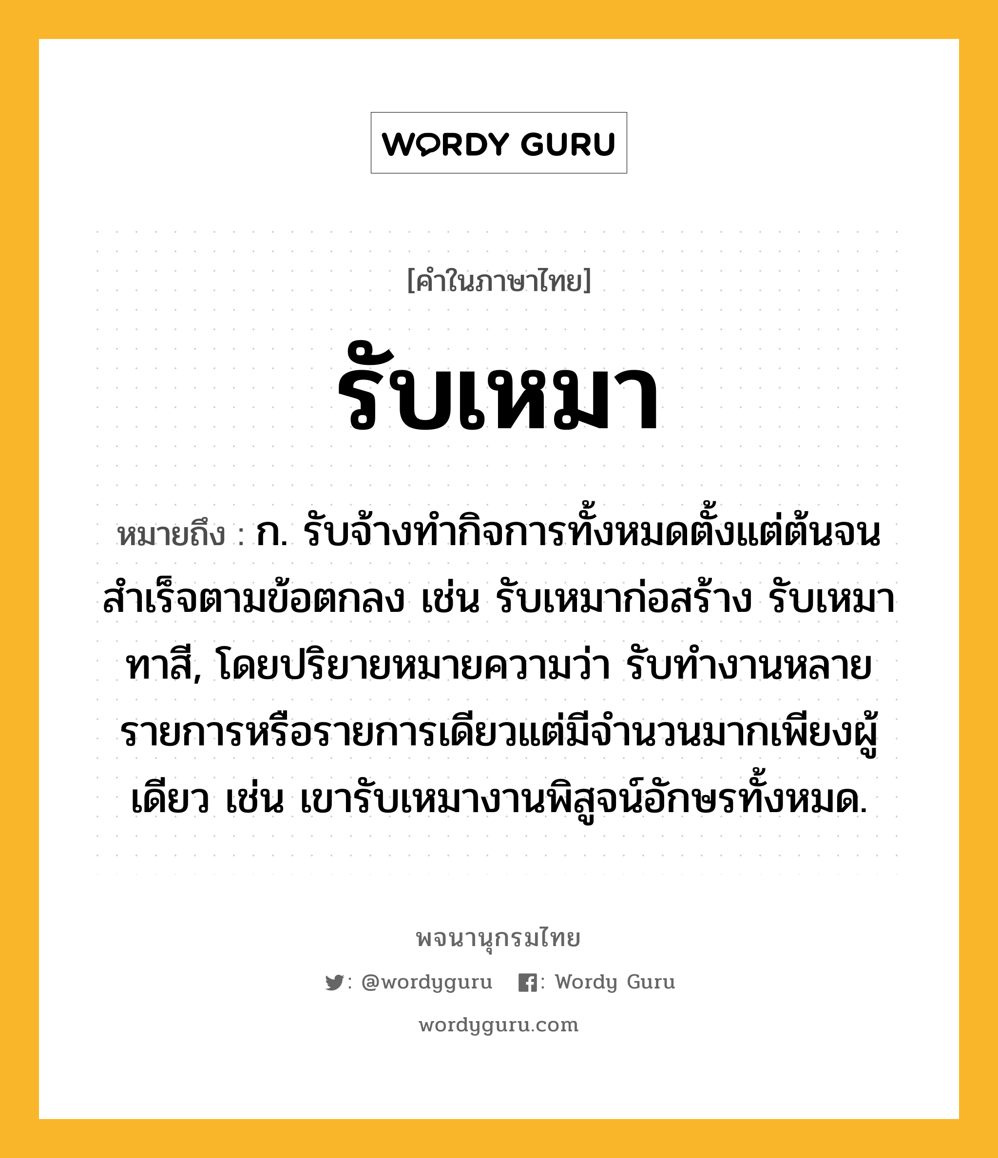 รับเหมา หมายถึงอะไร?, คำในภาษาไทย รับเหมา หมายถึง ก. รับจ้างทำกิจการทั้งหมดตั้งแต่ต้นจนสำเร็จตามข้อตกลง เช่น รับเหมาก่อสร้าง รับเหมาทาสี, โดยปริยายหมายความว่า รับทำงานหลายรายการหรือรายการเดียวแต่มีจำนวนมากเพียงผู้เดียว เช่น เขารับเหมางานพิสูจน์อักษรทั้งหมด.