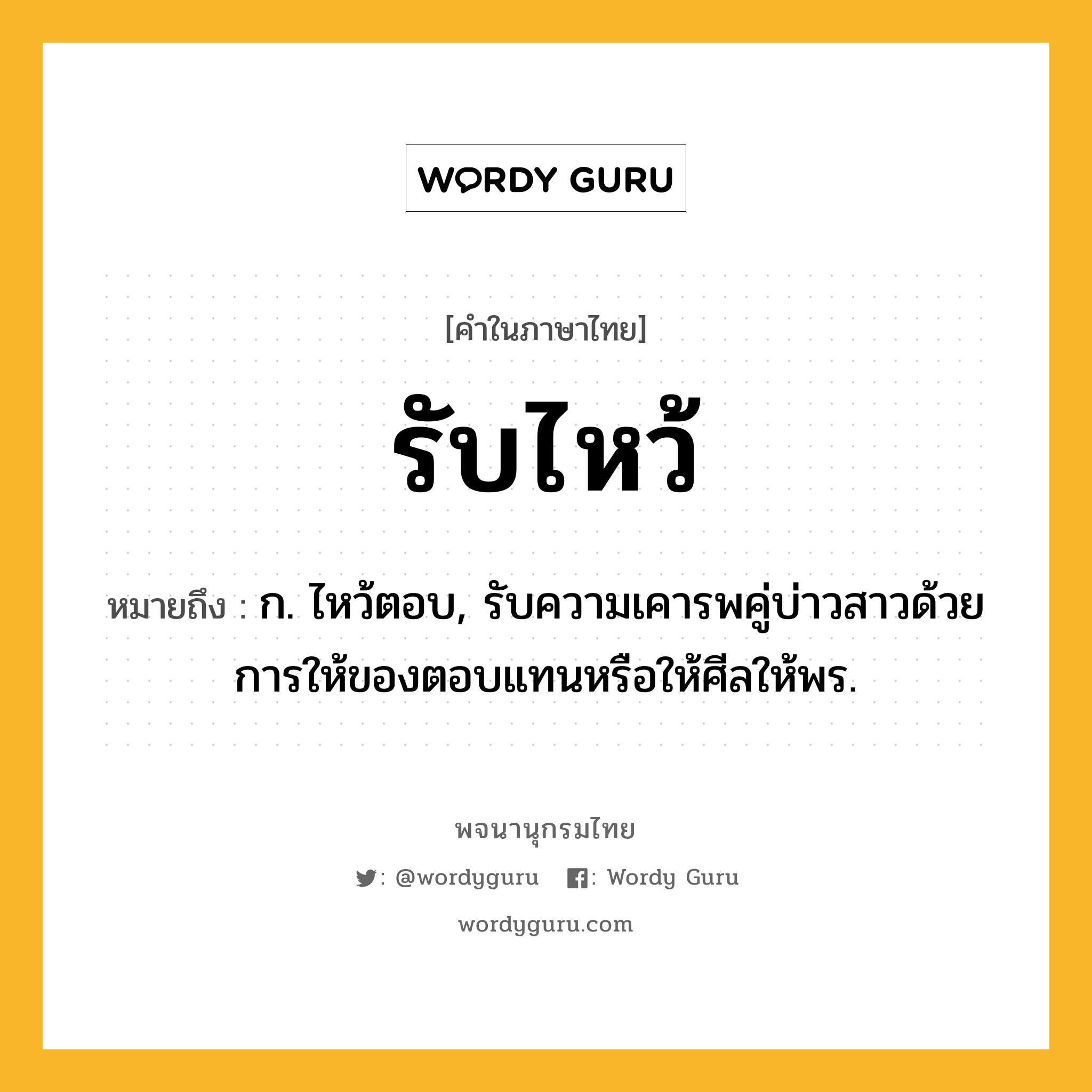 รับไหว้ หมายถึงอะไร?, คำในภาษาไทย รับไหว้ หมายถึง ก. ไหว้ตอบ, รับความเคารพคู่บ่าวสาวด้วยการให้ของตอบแทนหรือให้ศีลให้พร.