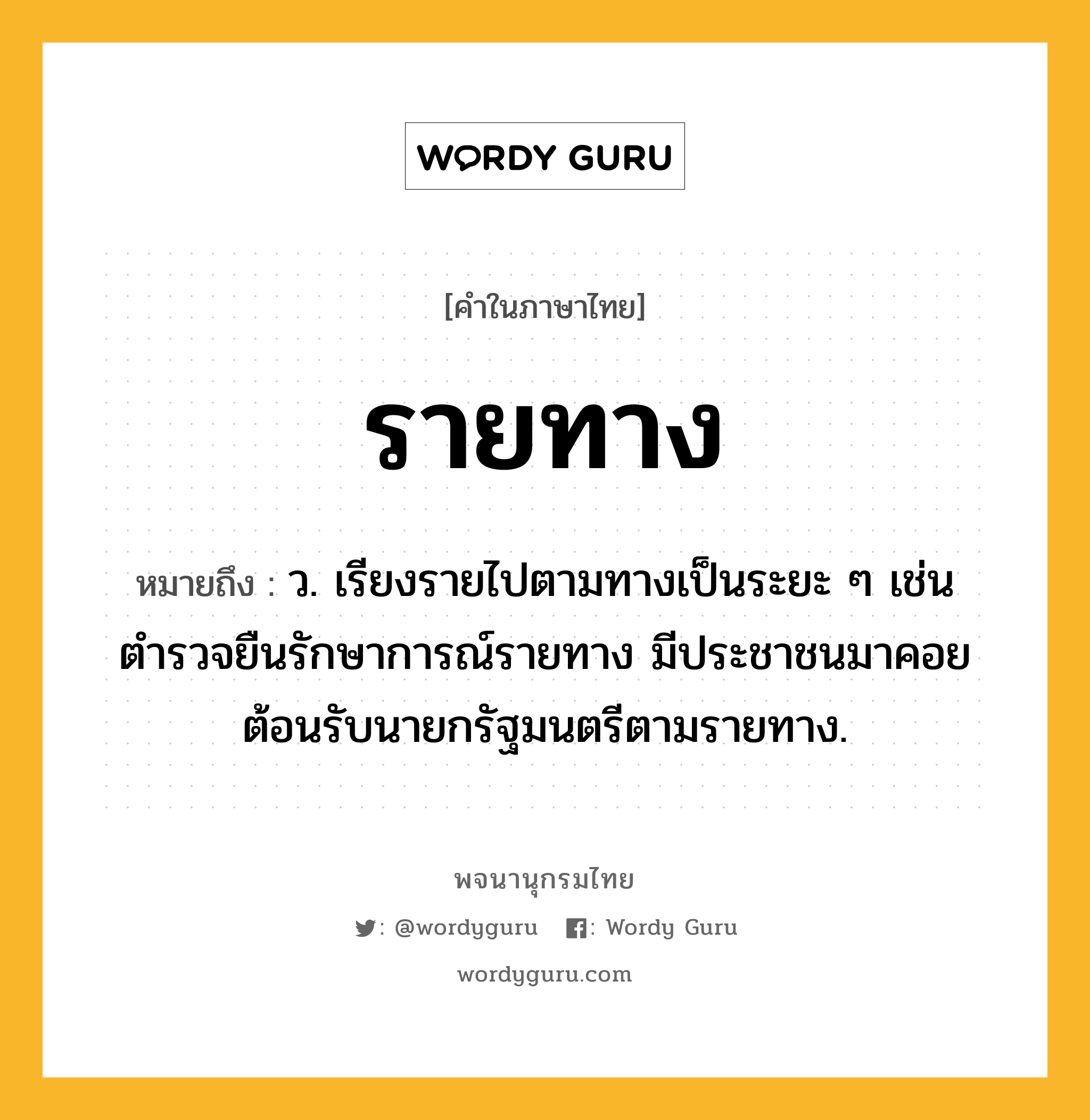 รายทาง หมายถึงอะไร?, คำในภาษาไทย รายทาง หมายถึง ว. เรียงรายไปตามทางเป็นระยะ ๆ เช่น ตำรวจยืนรักษาการณ์รายทาง มีประชาชนมาคอยต้อนรับนายกรัฐมนตรีตามรายทาง.