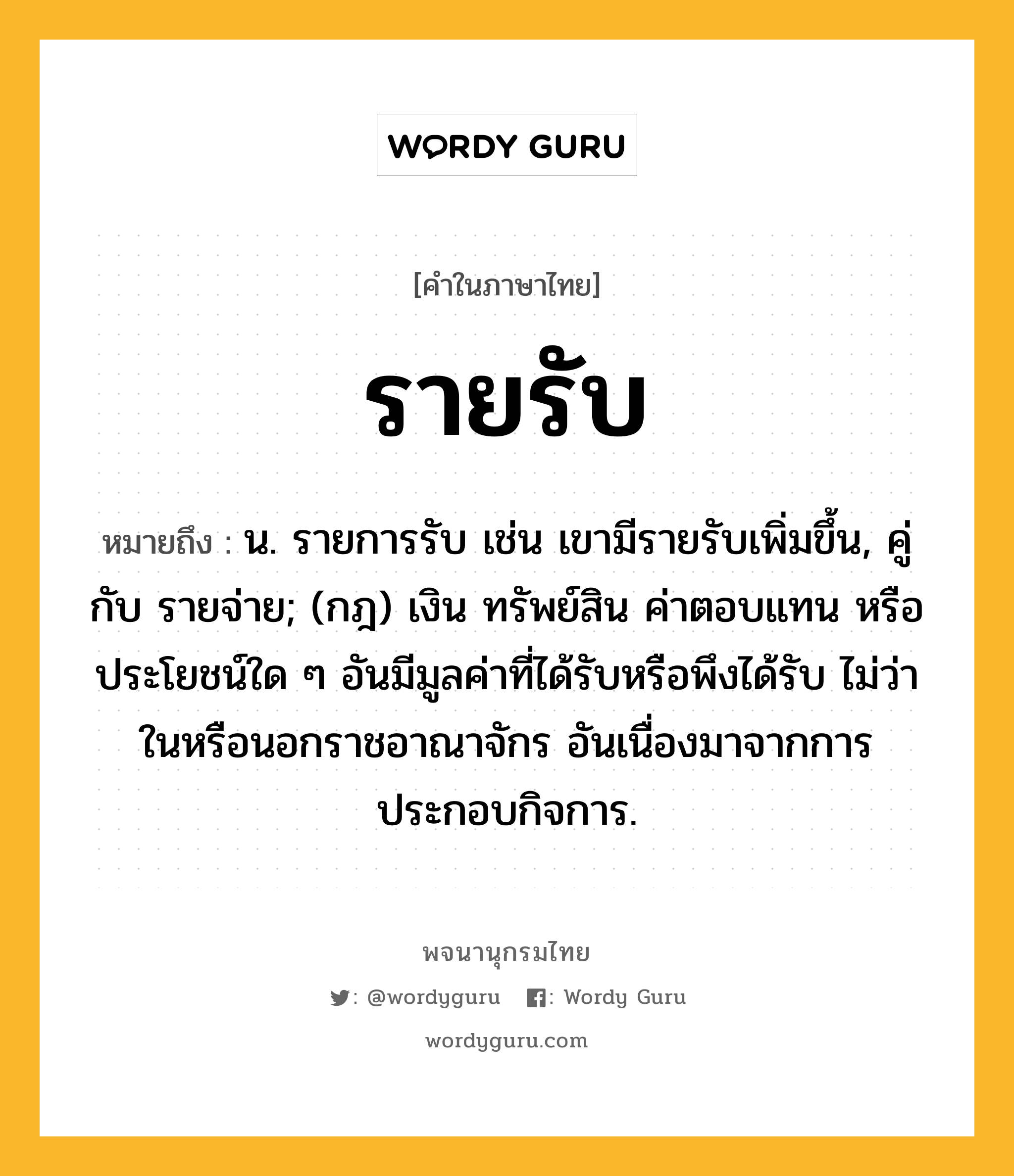 รายรับ หมายถึงอะไร?, คำในภาษาไทย รายรับ หมายถึง น. รายการรับ เช่น เขามีรายรับเพิ่มขึ้น, คู่กับ รายจ่าย; (กฎ) เงิน ทรัพย์สิน ค่าตอบแทน หรือประโยชน์ใด ๆ อันมีมูลค่าที่ได้รับหรือพึงได้รับ ไม่ว่าในหรือนอกราชอาณาจักร อันเนื่องมาจากการประกอบกิจการ.