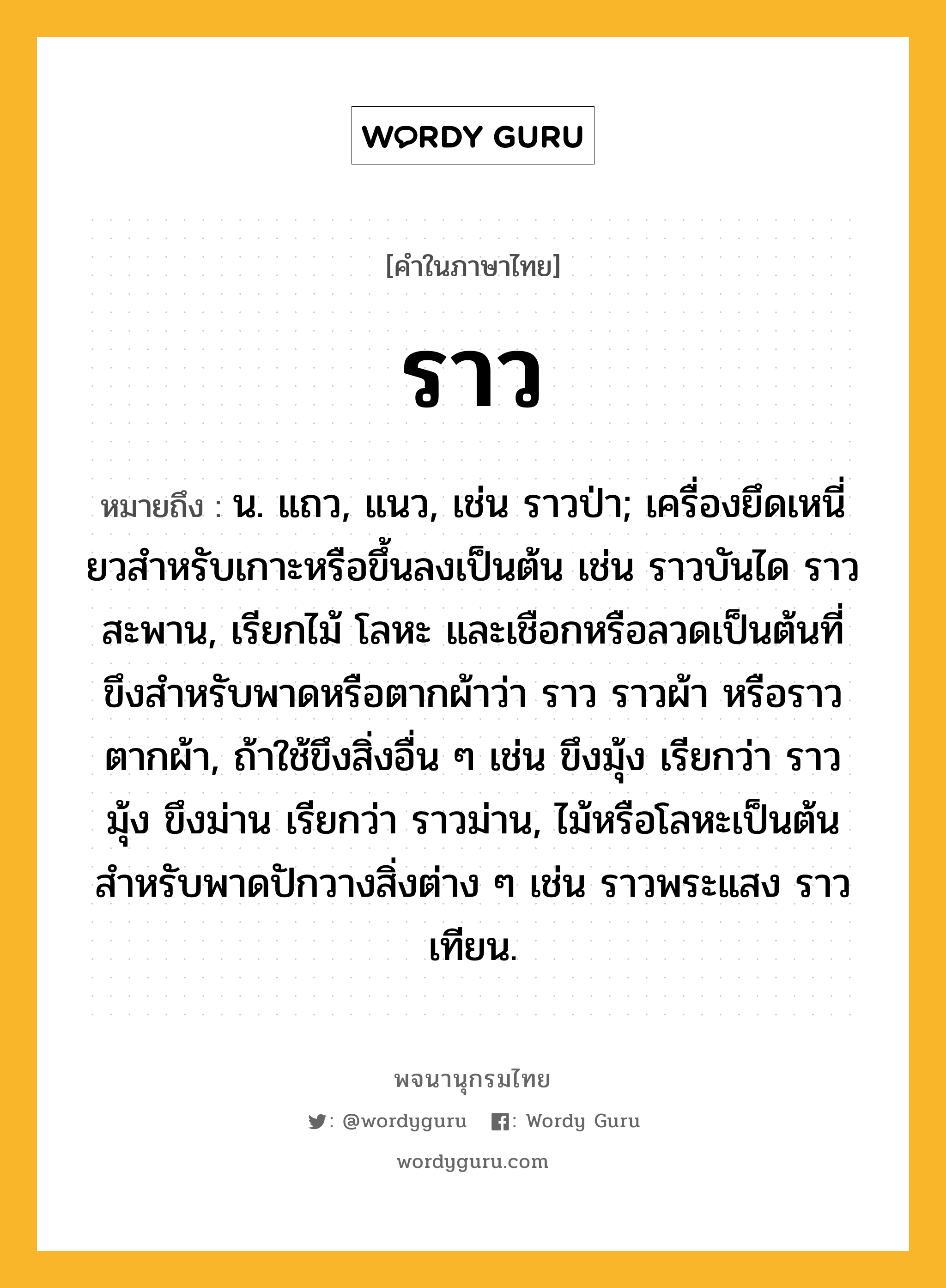 ราว หมายถึงอะไร?, คำในภาษาไทย ราว หมายถึง น. แถว, แนว, เช่น ราวป่า; เครื่องยึดเหนี่ยวสําหรับเกาะหรือขึ้นลงเป็นต้น เช่น ราวบันได ราวสะพาน, เรียกไม้ โลหะ และเชือกหรือลวดเป็นต้นที่ขึงสำหรับพาดหรือตากผ้าว่า ราว ราวผ้า หรือราวตากผ้า, ถ้าใช้ขึงสิ่งอื่น ๆ เช่น ขึงมุ้ง เรียกว่า ราวมุ้ง ขึงม่าน เรียกว่า ราวม่าน, ไม้หรือโลหะเป็นต้นสำหรับพาดปักวางสิ่งต่าง ๆ เช่น ราวพระแสง ราวเทียน.