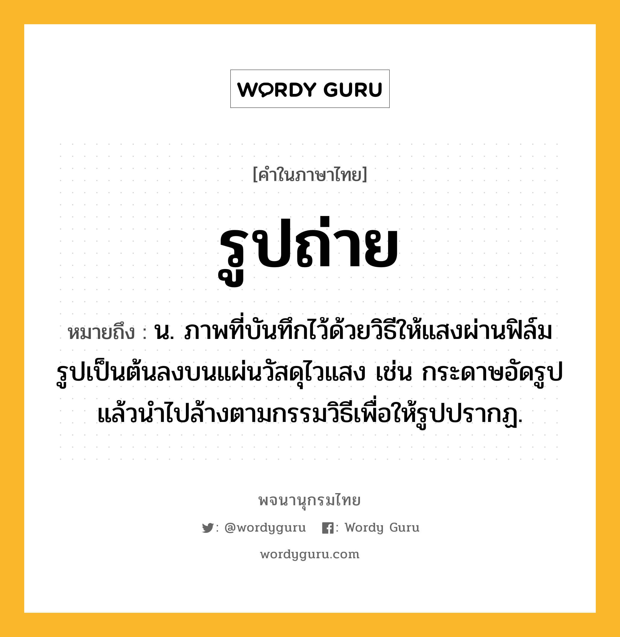 รูปถ่าย หมายถึงอะไร?, คำในภาษาไทย รูปถ่าย หมายถึง น. ภาพที่บันทึกไว้ด้วยวิธีให้แสงผ่านฟิล์มรูปเป็นต้นลงบนแผ่นวัสดุไวแสง เช่น กระดาษอัดรูป แล้วนำไปล้างตามกรรมวิธีเพื่อให้รูปปรากฏ.