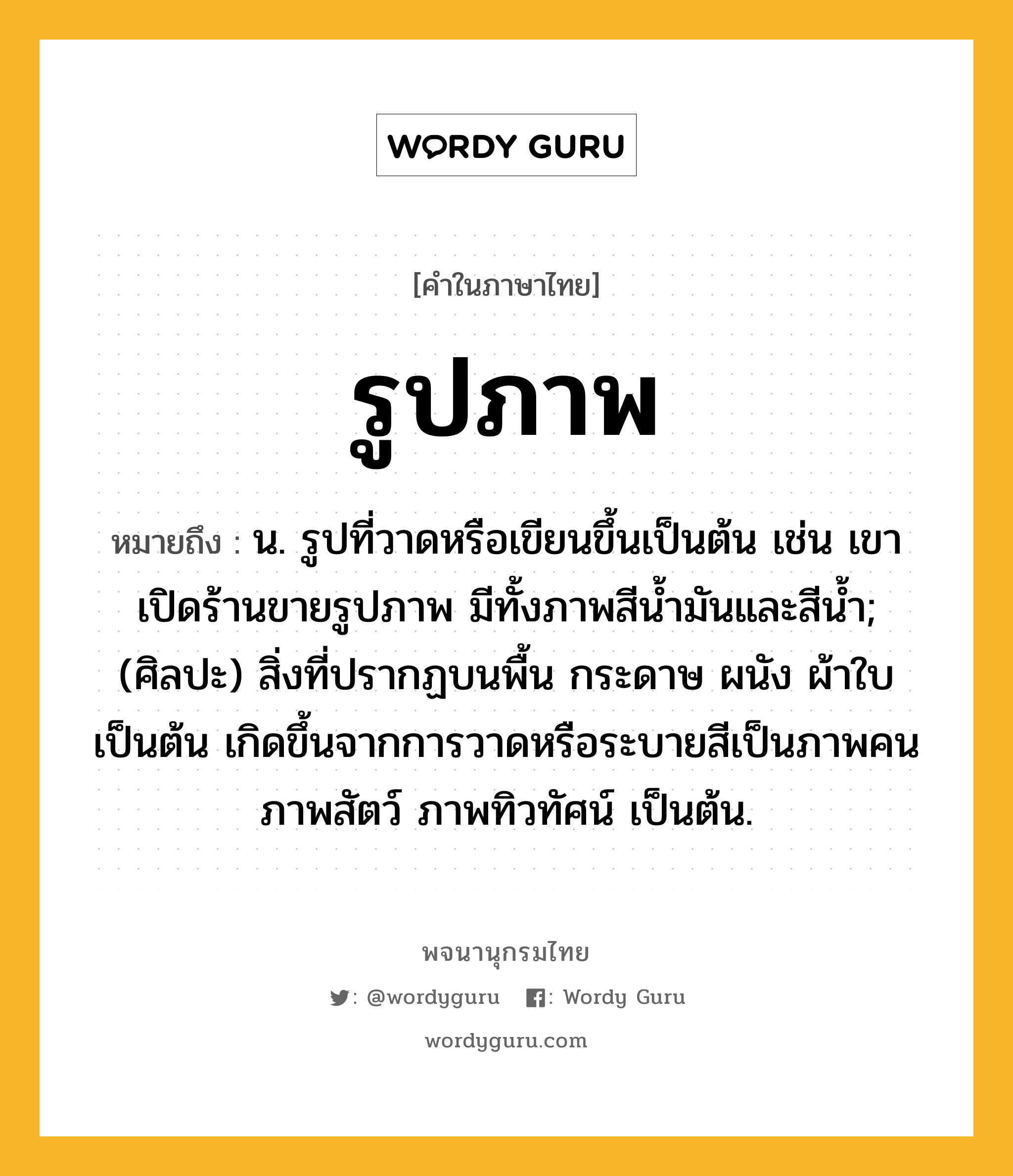 รูปภาพ หมายถึงอะไร?, คำในภาษาไทย รูปภาพ หมายถึง น. รูปที่วาดหรือเขียนขึ้นเป็นต้น เช่น เขาเปิดร้านขายรูปภาพ มีทั้งภาพสีน้ำมันและสีน้ำ; (ศิลปะ) สิ่งที่ปรากฏบนพื้น กระดาษ ผนัง ผ้าใบ เป็นต้น เกิดขึ้นจากการวาดหรือระบายสีเป็นภาพคน ภาพสัตว์ ภาพทิวทัศน์ เป็นต้น.