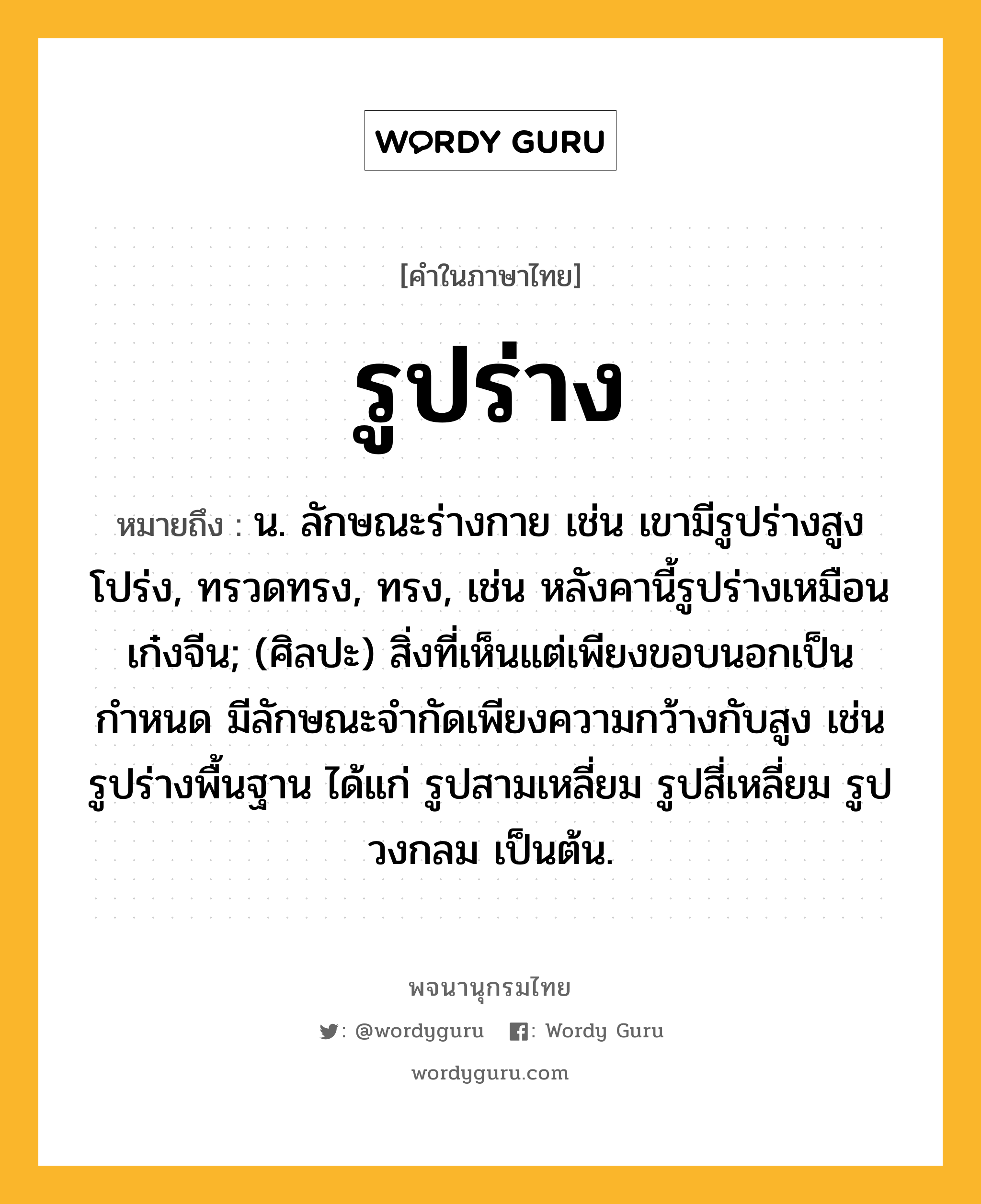 รูปร่าง หมายถึงอะไร?, คำในภาษาไทย รูปร่าง หมายถึง น. ลักษณะร่างกาย เช่น เขามีรูปร่างสูงโปร่ง, ทรวดทรง, ทรง, เช่น หลังคานี้รูปร่างเหมือนเก๋งจีน; (ศิลปะ) สิ่งที่เห็นแต่เพียงขอบนอกเป็นกำหนด มีลักษณะจำกัดเพียงความกว้างกับสูง เช่น รูปร่างพื้นฐาน ได้แก่ รูปสามเหลี่ยม รูปสี่เหลี่ยม รูปวงกลม เป็นต้น.