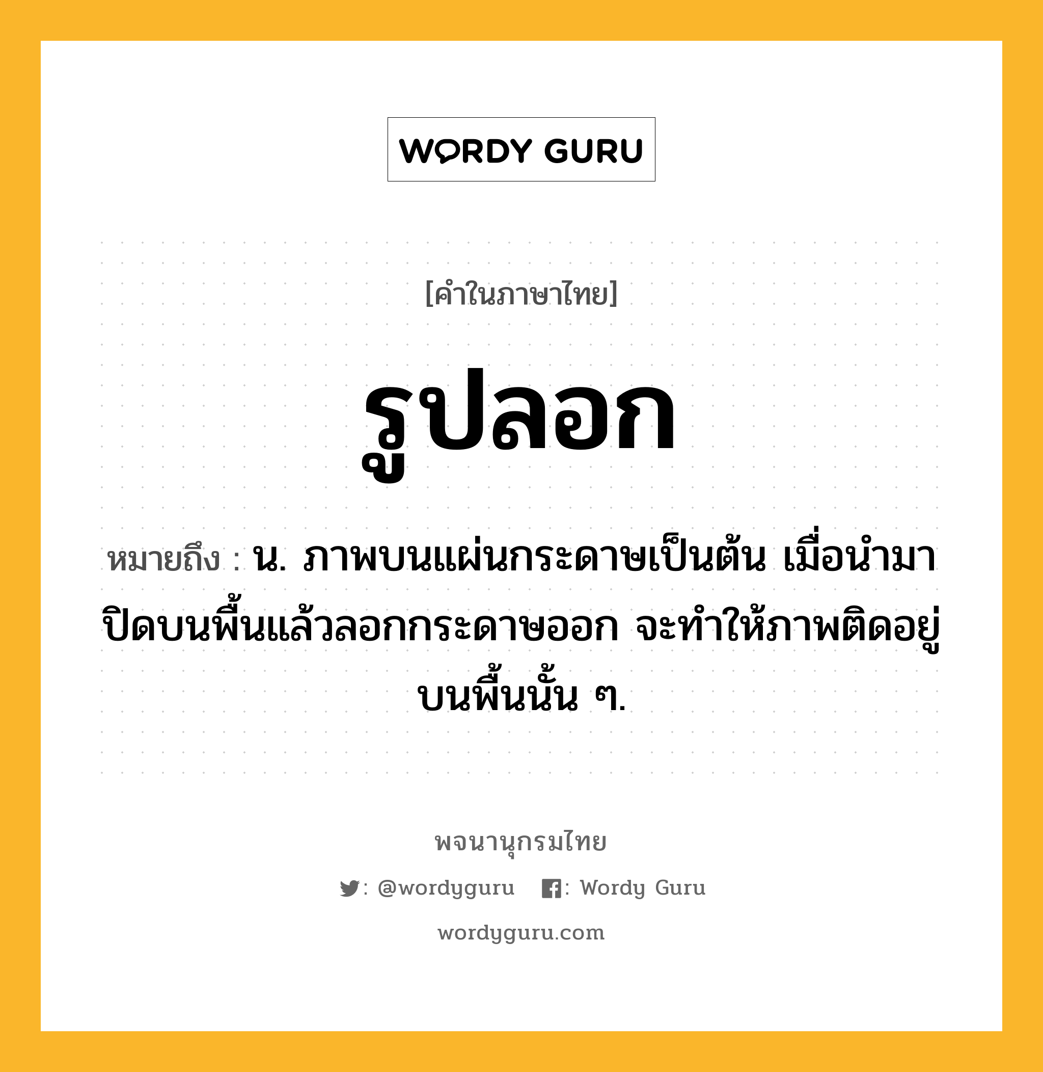 รูปลอก หมายถึงอะไร?, คำในภาษาไทย รูปลอก หมายถึง น. ภาพบนแผ่นกระดาษเป็นต้น เมื่อนํามาปิดบนพื้นแล้วลอกกระดาษออก จะทําให้ภาพติดอยู่บนพื้นนั้น ๆ.