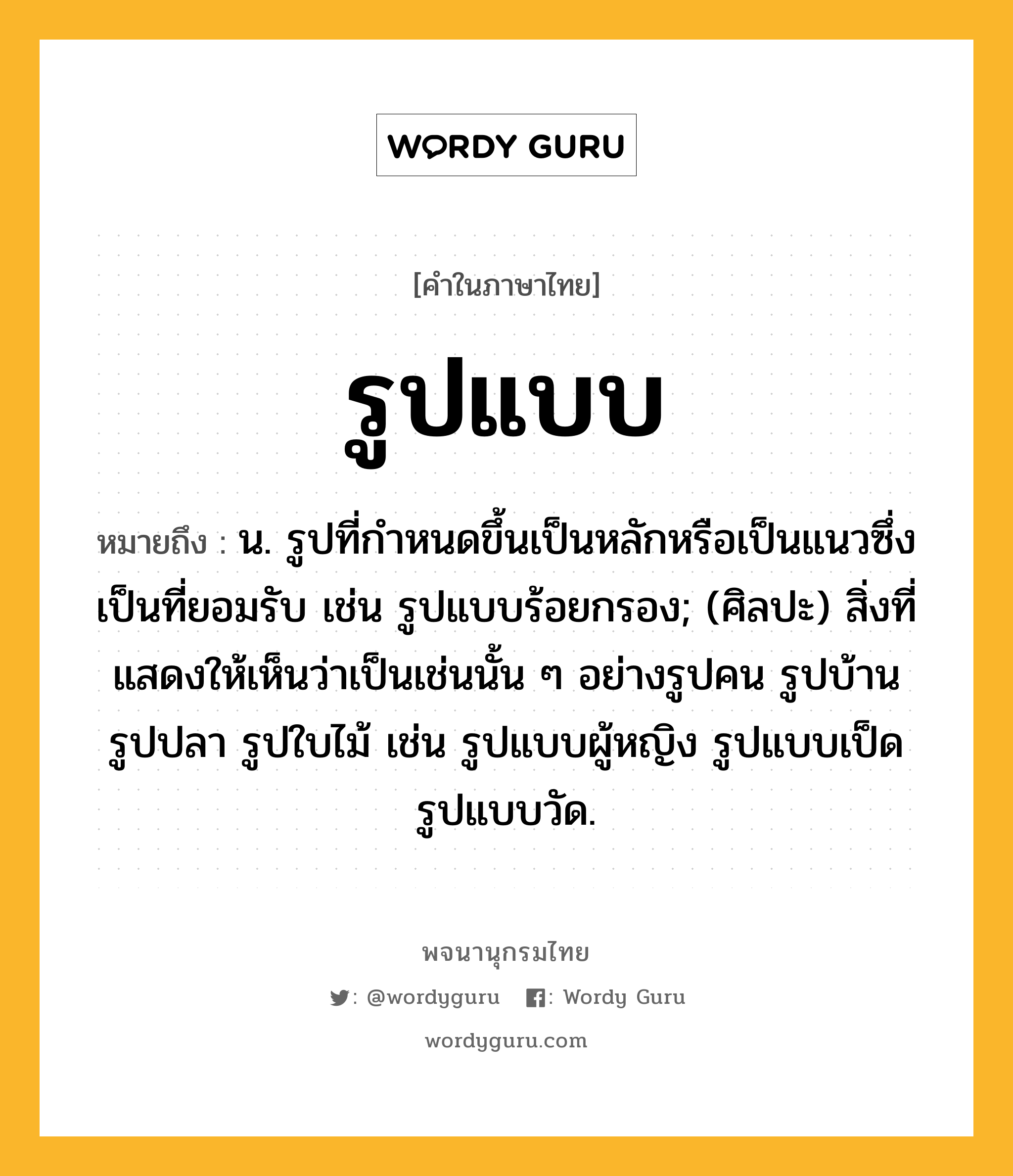 รูปแบบ หมายถึงอะไร?, คำในภาษาไทย รูปแบบ หมายถึง น. รูปที่กำหนดขึ้นเป็นหลักหรือเป็นแนวซึ่งเป็นที่ยอมรับ เช่น รูปแบบร้อยกรอง; (ศิลปะ) สิ่งที่แสดงให้เห็นว่าเป็นเช่นนั้น ๆ อย่างรูปคน รูปบ้าน รูปปลา รูปใบไม้ เช่น รูปแบบผู้หญิง รูปแบบเป็ด รูปแบบวัด.