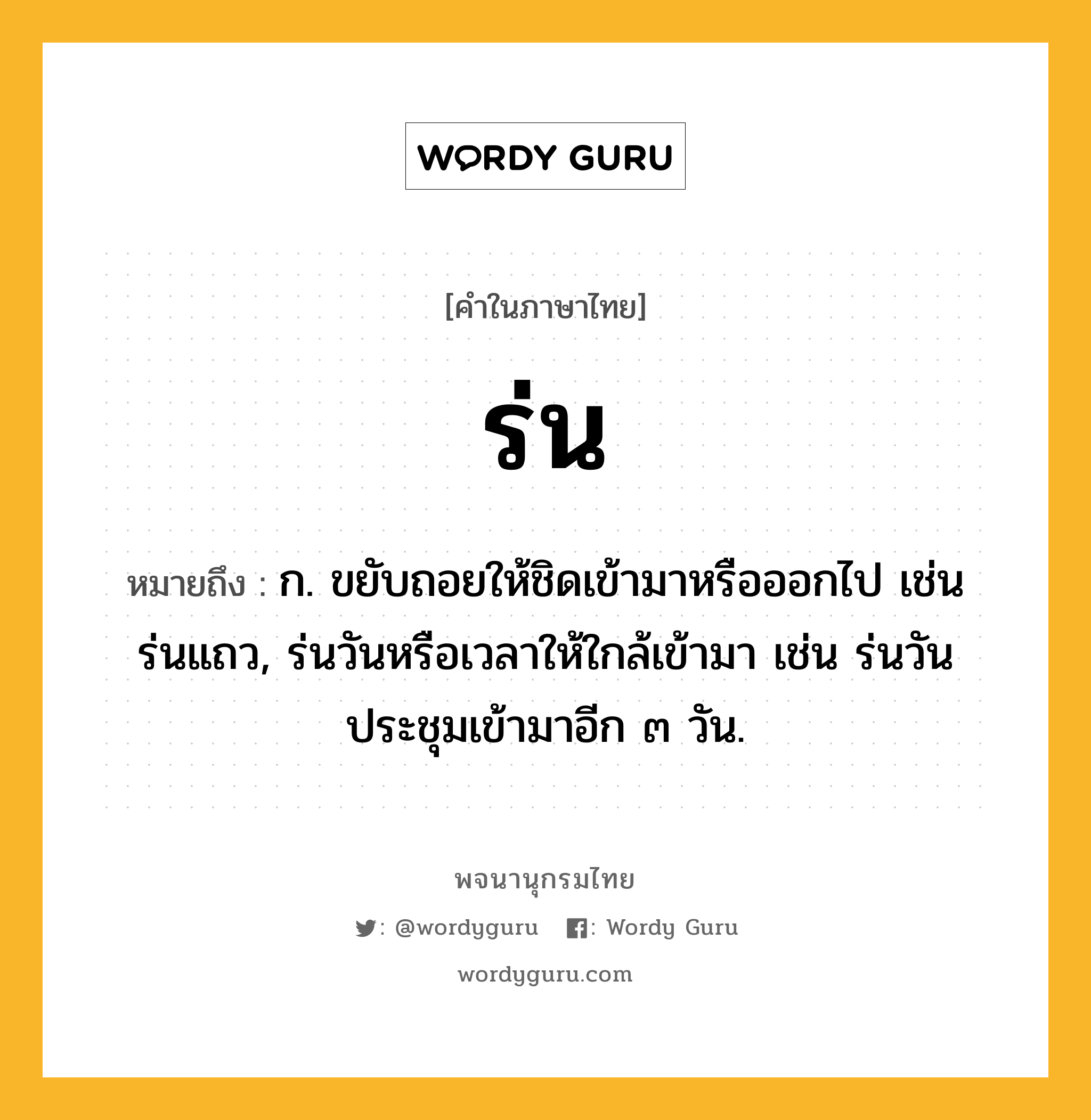 ร่น หมายถึงอะไร?, คำในภาษาไทย ร่น หมายถึง ก. ขยับถอยให้ชิดเข้ามาหรือออกไป เช่น ร่นแถว, ร่นวันหรือเวลาให้ใกล้เข้ามา เช่น ร่นวันประชุมเข้ามาอีก ๓ วัน.