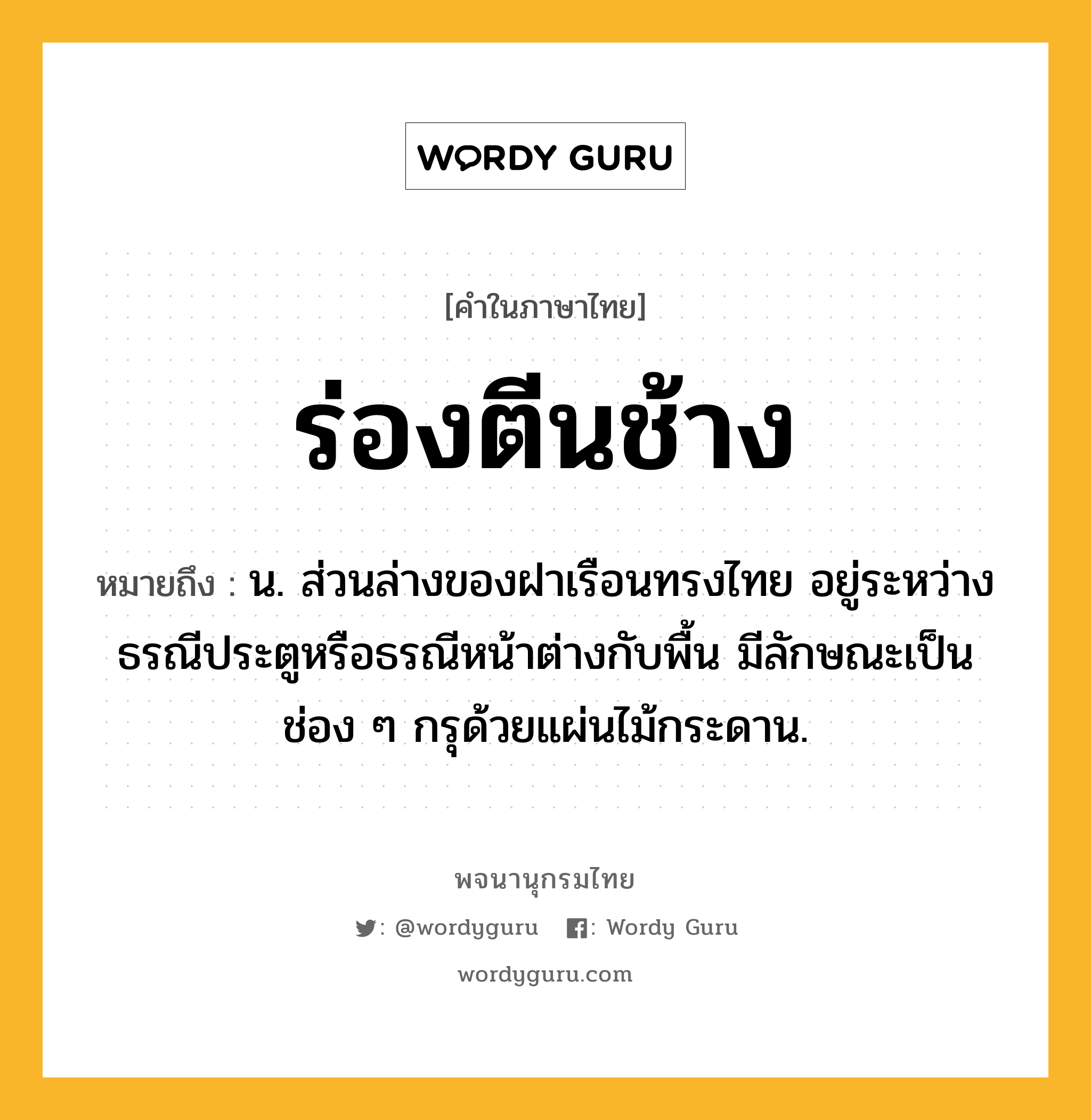 ร่องตีนช้าง หมายถึงอะไร?, คำในภาษาไทย ร่องตีนช้าง หมายถึง น. ส่วนล่างของฝาเรือนทรงไทย อยู่ระหว่างธรณีประตูหรือธรณีหน้าต่างกับพื้น มีลักษณะเป็นช่อง ๆ กรุด้วยแผ่นไม้กระดาน.