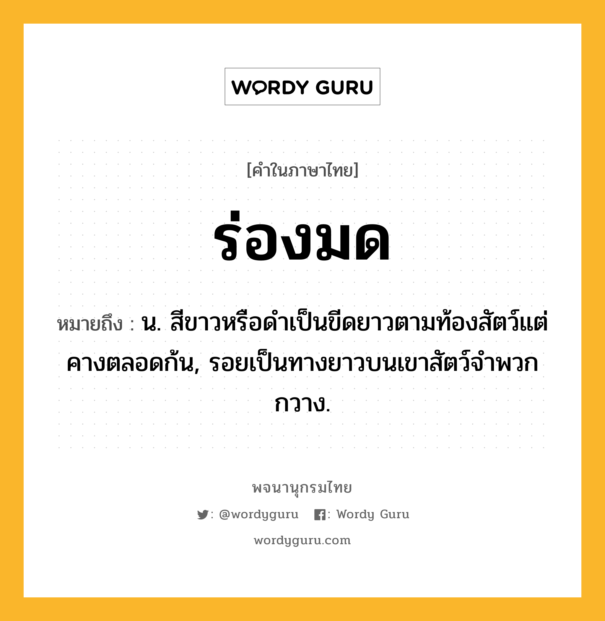 ร่องมด หมายถึงอะไร?, คำในภาษาไทย ร่องมด หมายถึง น. สีขาวหรือดําเป็นขีดยาวตามท้องสัตว์แต่คางตลอดก้น, รอยเป็นทางยาวบนเขาสัตว์จำพวกกวาง.