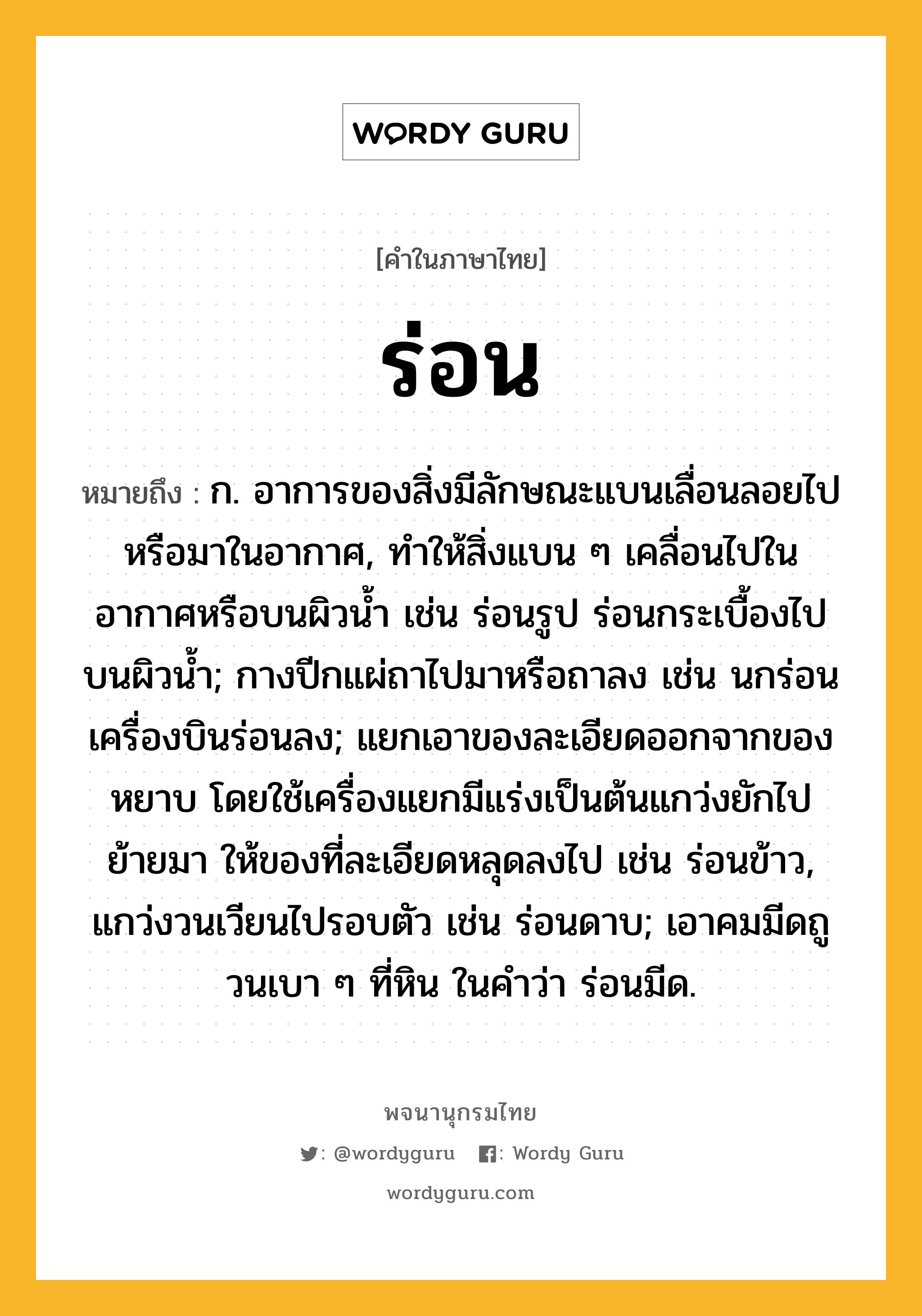 ร่อน หมายถึงอะไร?, คำในภาษาไทย ร่อน หมายถึง ก. อาการของสิ่งมีลักษณะแบนเลื่อนลอยไปหรือมาในอากาศ, ทำให้สิ่งแบน ๆ เคลื่อนไปในอากาศหรือบนผิวน้ำ เช่น ร่อนรูป ร่อนกระเบื้องไปบนผิวน้ำ; กางปีกแผ่ถาไปมาหรือถาลง เช่น นกร่อน เครื่องบินร่อนลง; แยกเอาของละเอียดออกจากของหยาบ โดยใช้เครื่องแยกมีแร่งเป็นต้นแกว่งยักไปย้ายมา ให้ของที่ละเอียดหลุดลงไป เช่น ร่อนข้าว, แกว่งวนเวียนไปรอบตัว เช่น ร่อนดาบ; เอาคมมีดถูวนเบา ๆ ที่หิน ในคําว่า ร่อนมีด.