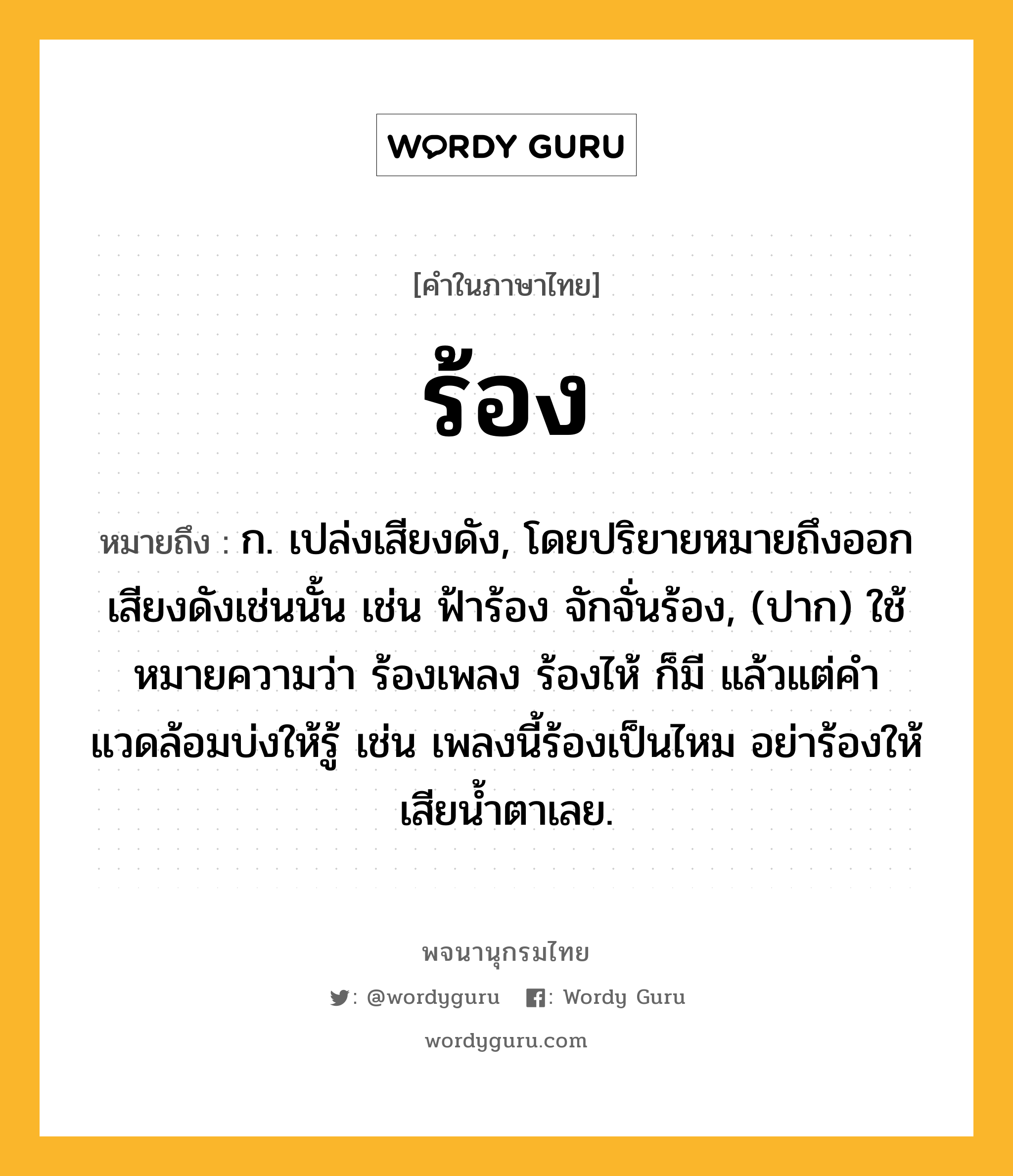 ร้อง หมายถึงอะไร?, คำในภาษาไทย ร้อง หมายถึง ก. เปล่งเสียงดัง, โดยปริยายหมายถึงออกเสียงดังเช่นนั้น เช่น ฟ้าร้อง จักจั่นร้อง, (ปาก) ใช้หมายความว่า ร้องเพลง ร้องไห้ ก็มี แล้วแต่คําแวดล้อมบ่งให้รู้ เช่น เพลงนี้ร้องเป็นไหม อย่าร้องให้เสียน้ำตาเลย.