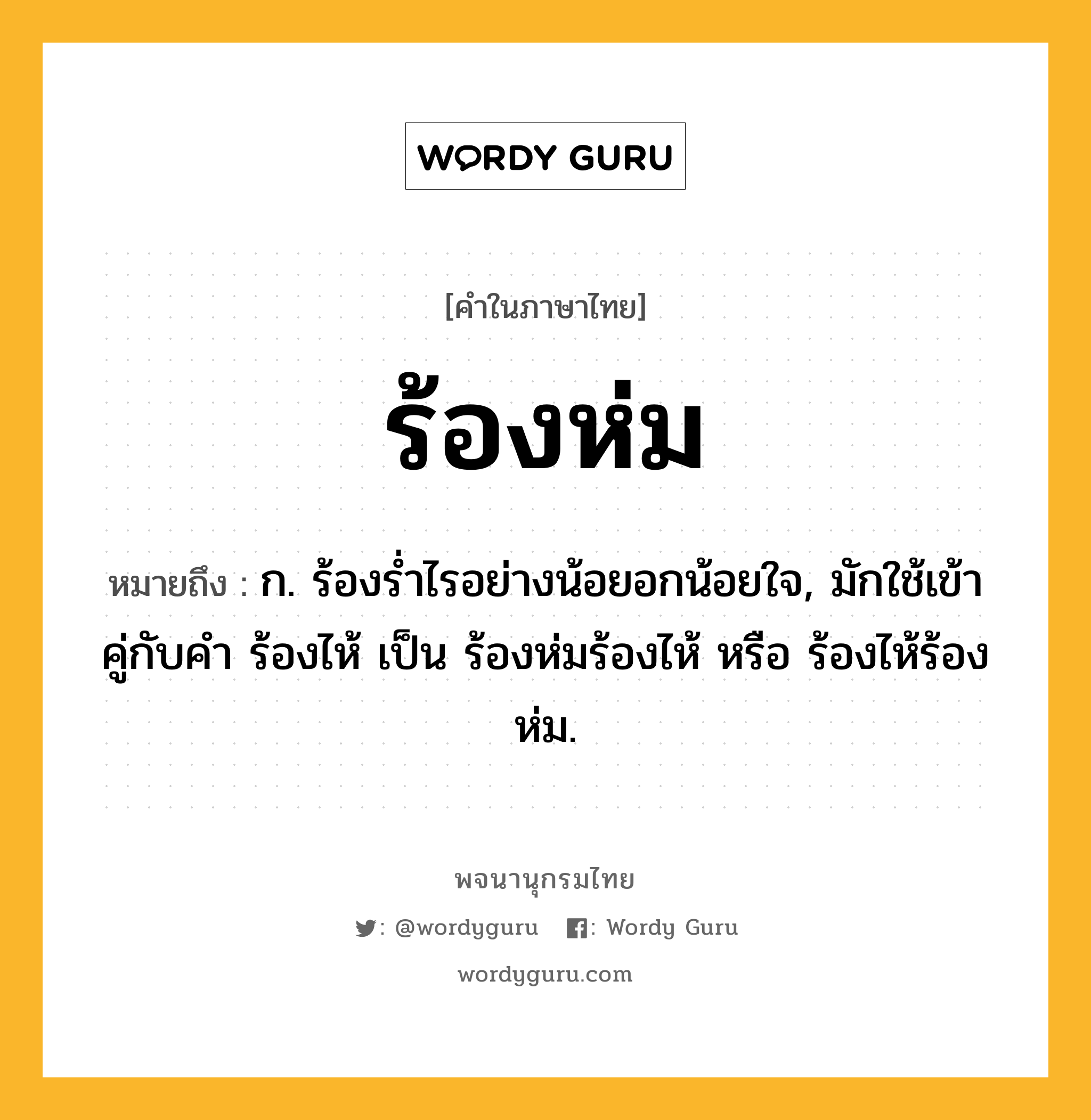 ร้องห่ม หมายถึงอะไร?, คำในภาษาไทย ร้องห่ม หมายถึง ก. ร้องรํ่าไรอย่างน้อยอกน้อยใจ, มักใช้เข้าคู่กับคำ ร้องไห้ เป็น ร้องห่มร้องไห้ หรือ ร้องไห้ร้องห่ม.