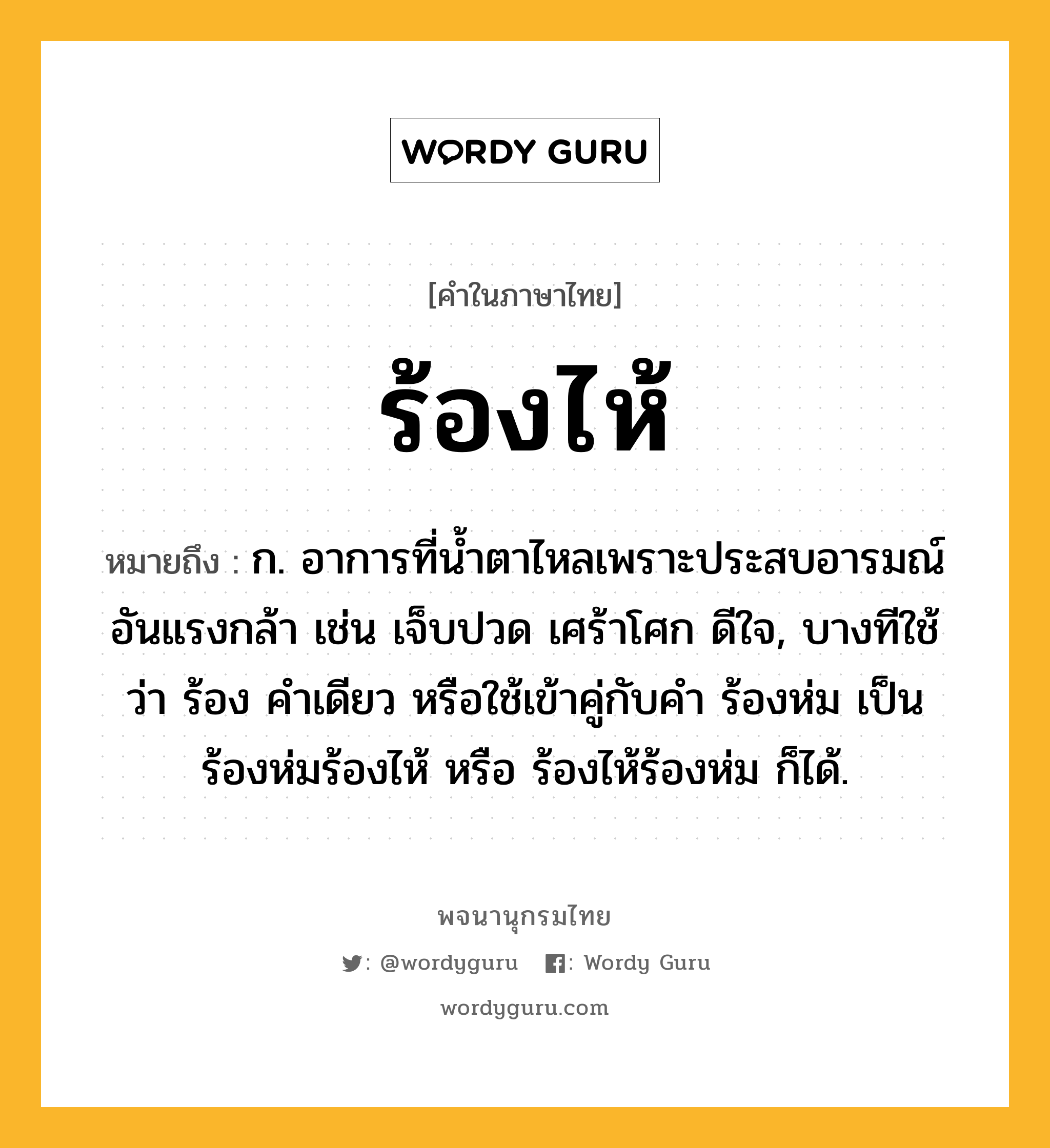 ร้องไห้ หมายถึงอะไร?, คำในภาษาไทย ร้องไห้ หมายถึง ก. อาการที่นํ้าตาไหลเพราะประสบอารมณ์อันแรงกล้า เช่น เจ็บปวด เศร้าโศก ดีใจ, บางทีใช้ว่า ร้อง คําเดียว หรือใช้เข้าคู่กับคำ ร้องห่ม เป็น ร้องห่มร้องไห้ หรือ ร้องไห้ร้องห่ม ก็ได้.