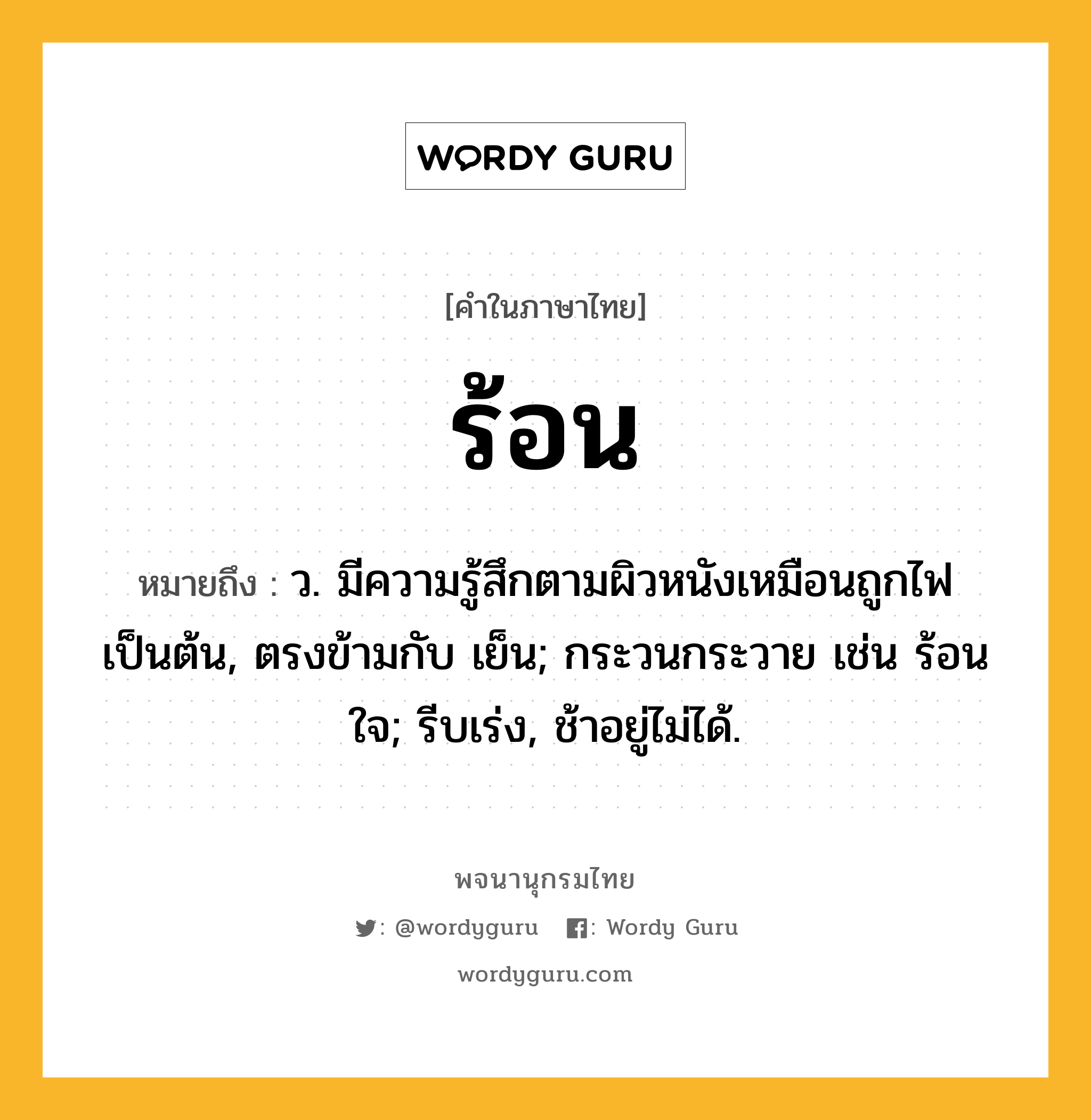 ร้อน หมายถึงอะไร?, คำในภาษาไทย ร้อน หมายถึง ว. มีความรู้สึกตามผิวหนังเหมือนถูกไฟเป็นต้น, ตรงข้ามกับ เย็น; กระวนกระวาย เช่น ร้อนใจ; รีบเร่ง, ช้าอยู่ไม่ได้.