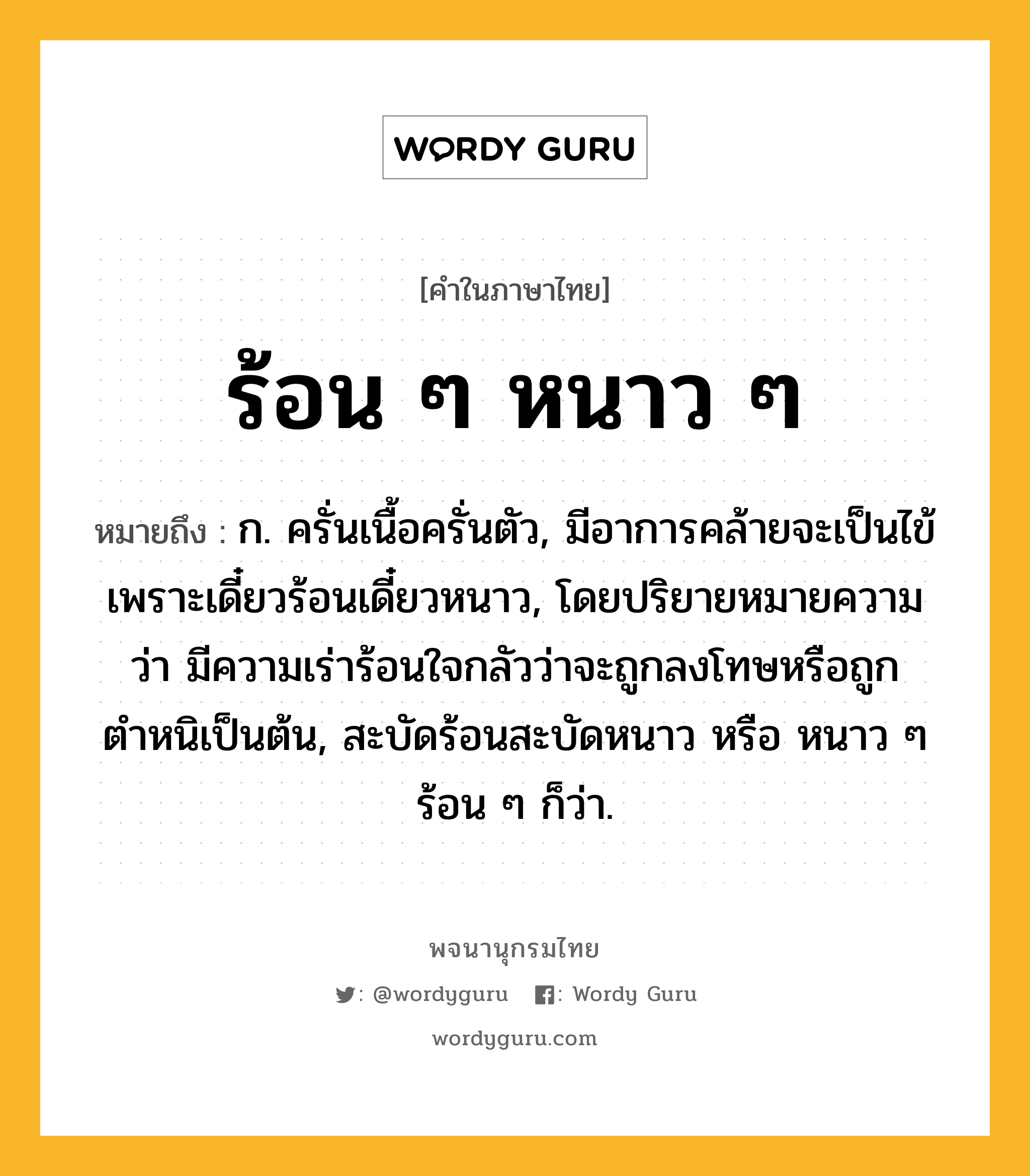 ร้อน ๆ หนาว ๆ หมายถึงอะไร?, คำในภาษาไทย ร้อน ๆ หนาว ๆ หมายถึง ก. ครั่นเนื้อครั่นตัว, มีอาการคล้ายจะเป็นไข้เพราะเดี๋ยวร้อนเดี๋ยวหนาว, โดยปริยายหมายความว่า มีความเร่าร้อนใจกลัวว่าจะถูกลงโทษหรือถูกตำหนิเป็นต้น, สะบัดร้อนสะบัดหนาว หรือ หนาว ๆ ร้อน ๆ ก็ว่า.