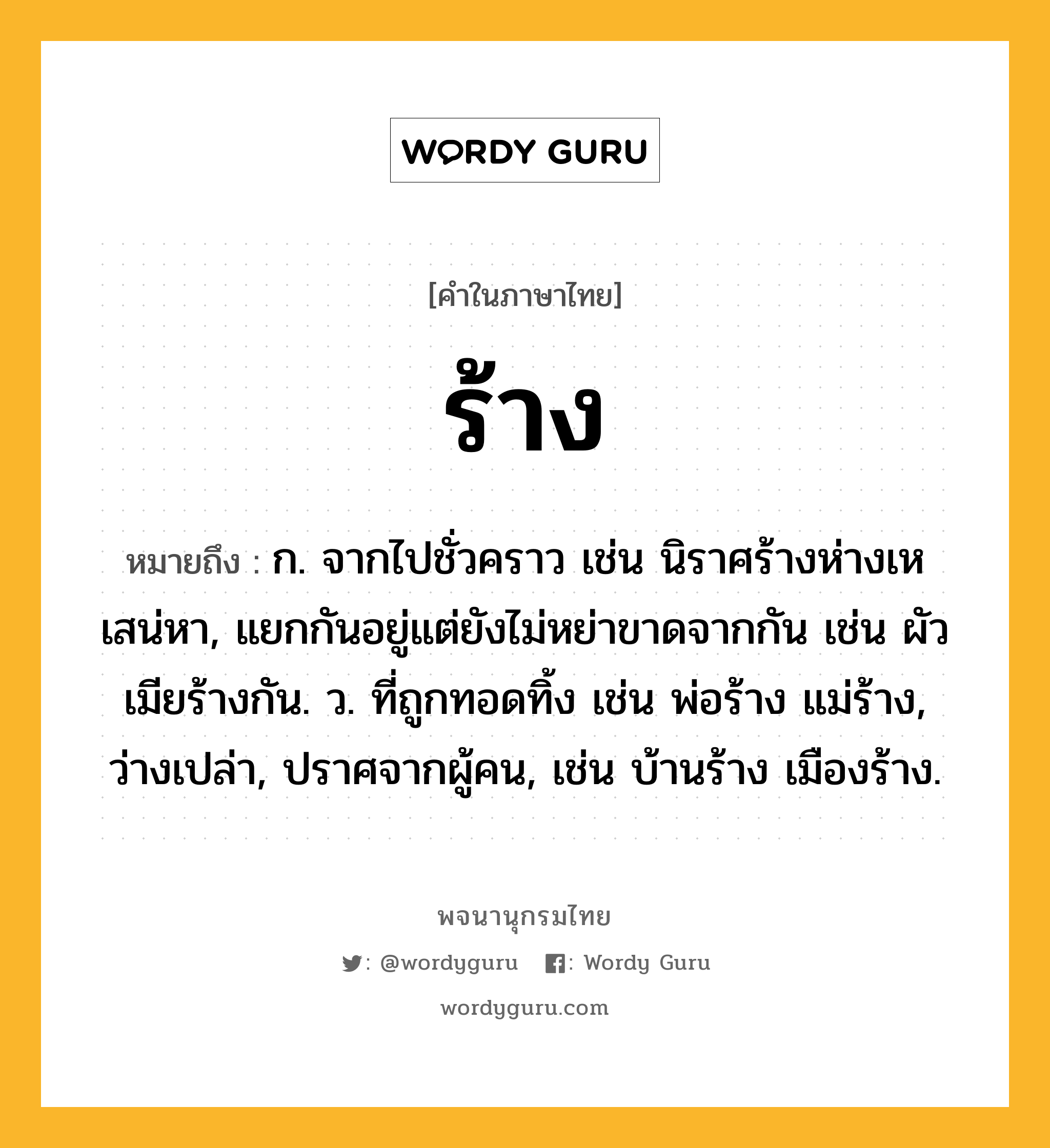 ร้าง หมายถึงอะไร?, คำในภาษาไทย ร้าง หมายถึง ก. จากไปชั่วคราว เช่น นิราศร้างห่างเหเสน่หา, แยกกันอยู่แต่ยังไม่หย่าขาดจากกัน เช่น ผัวเมียร้างกัน. ว. ที่ถูกทอดทิ้ง เช่น พ่อร้าง แม่ร้าง, ว่างเปล่า, ปราศจากผู้คน, เช่น บ้านร้าง เมืองร้าง.