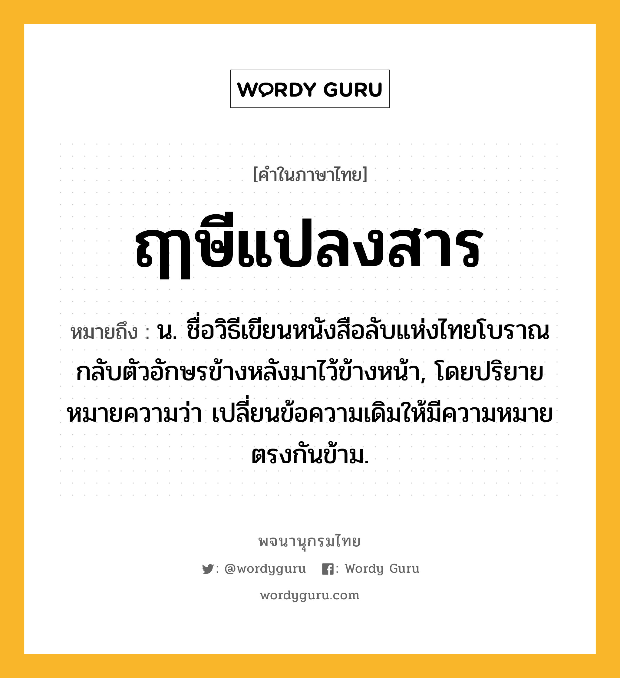 ฤๅษีแปลงสาร หมายถึงอะไร?, คำในภาษาไทย ฤๅษีแปลงสาร หมายถึง น. ชื่อวิธีเขียนหนังสือลับแห่งไทยโบราณกลับตัวอักษรข้างหลังมาไว้ข้างหน้า, โดยปริยายหมายความว่า เปลี่ยนข้อความเดิมให้มีความหมายตรงกันข้าม.