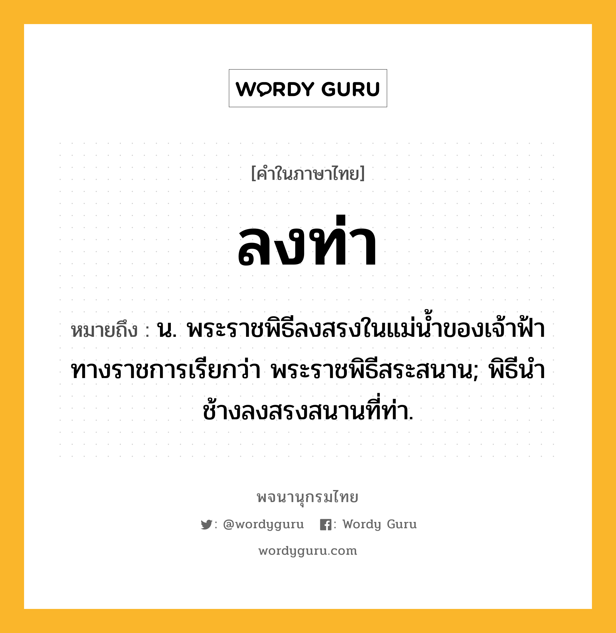 ลงท่า หมายถึงอะไร?, คำในภาษาไทย ลงท่า หมายถึง น. พระราชพิธีลงสรงในแม่น้ำของเจ้าฟ้า ทางราชการเรียกว่า พระราชพิธีสระสนาน; พิธีนําช้างลงสรงสนานที่ท่า.