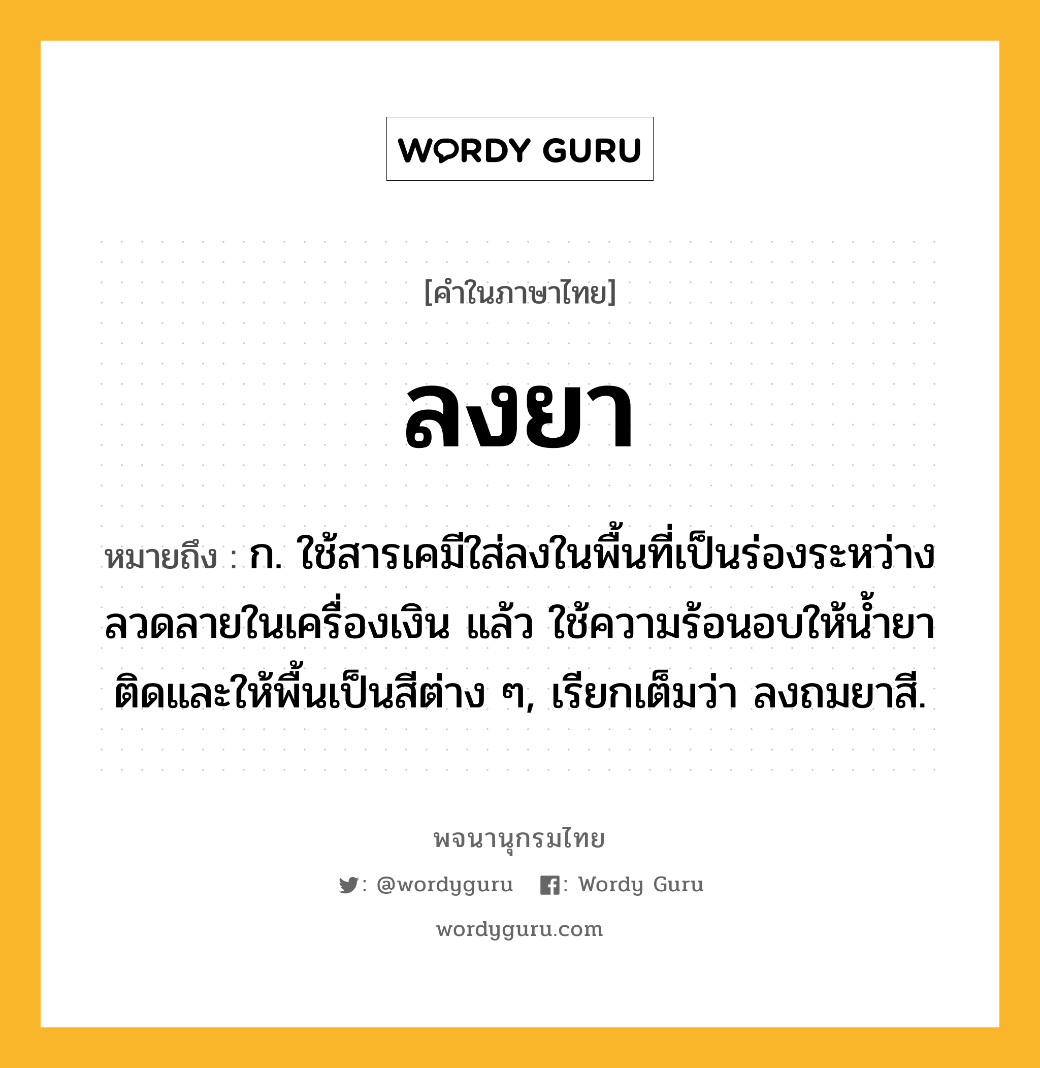 ลงยา หมายถึงอะไร?, คำในภาษาไทย ลงยา หมายถึง ก. ใช้สารเคมีใส่ลงในพื้นที่เป็นร่องระหว่างลวดลายในเครื่องเงิน แล้ว ใช้ความร้อนอบให้นํ้ายาติดและให้พื้นเป็นสีต่าง ๆ, เรียกเต็มว่า ลงถมยาสี.