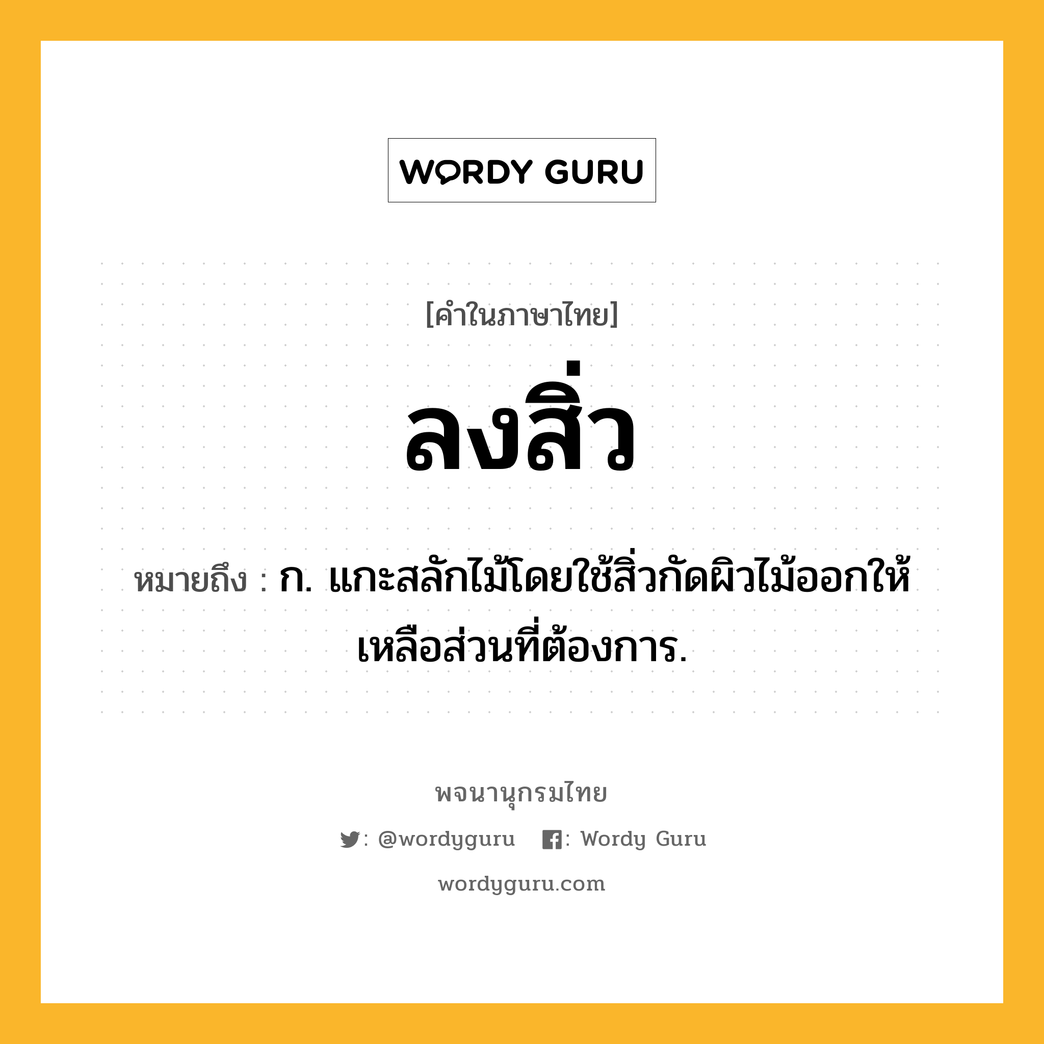 ลงสิ่ว หมายถึงอะไร?, คำในภาษาไทย ลงสิ่ว หมายถึง ก. แกะสลักไม้โดยใช้สิ่วกัดผิวไม้ออกให้เหลือส่วนที่ต้องการ.