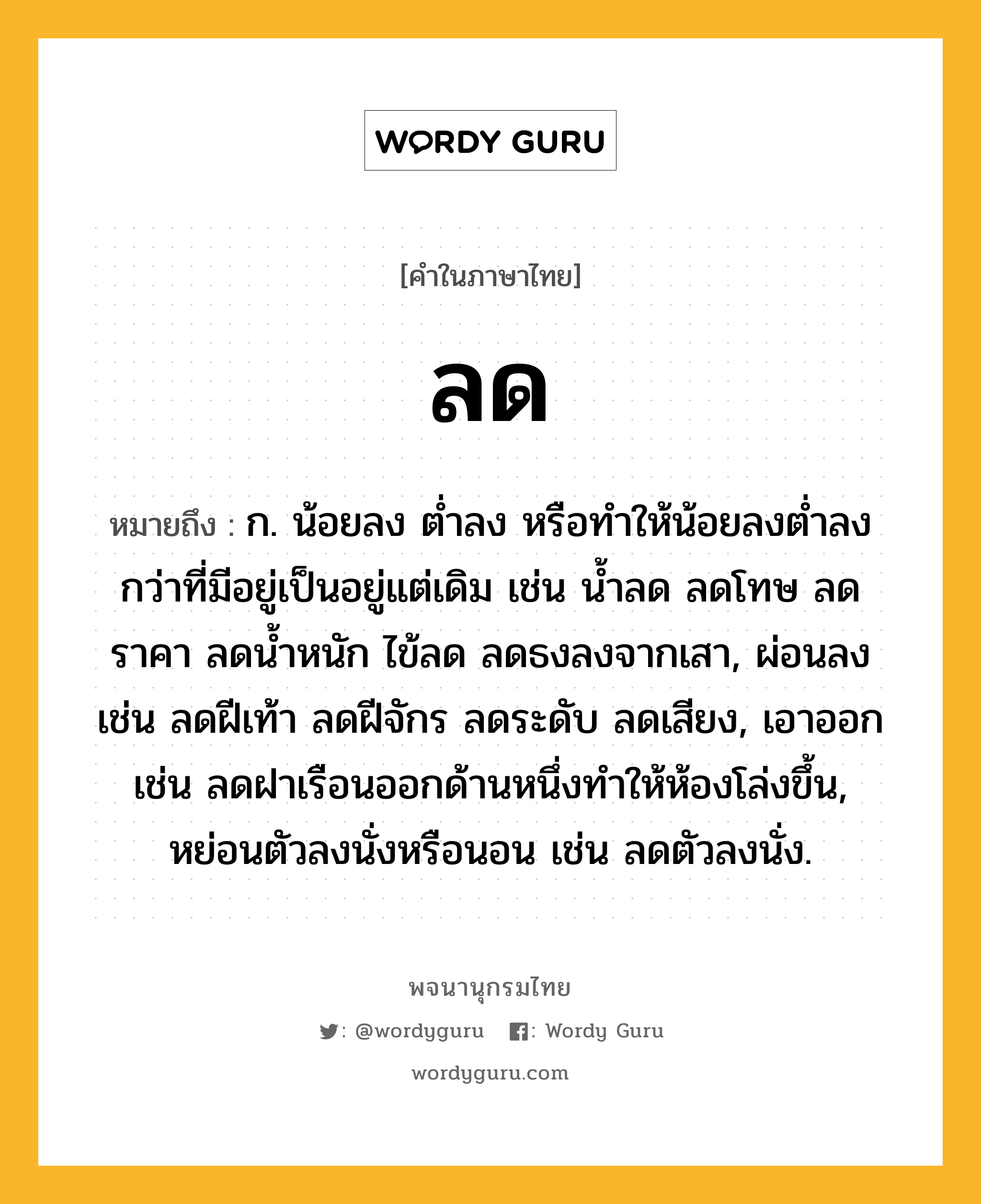 ลด หมายถึงอะไร?, คำในภาษาไทย ลด หมายถึง ก. น้อยลง ตํ่าลง หรือทําให้น้อยลงตํ่าลงกว่าที่มีอยู่เป็นอยู่แต่เดิม เช่น น้ำลด ลดโทษ ลดราคา ลดน้ำหนัก ไข้ลด ลดธงลงจากเสา, ผ่อนลง เช่น ลดฝีเท้า ลดฝีจักร ลดระดับ ลดเสียง, เอาออก เช่น ลดฝาเรือนออกด้านหนึ่งทำให้ห้องโล่งขึ้น, หย่อนตัวลงนั่งหรือนอน เช่น ลดตัวลงนั่ง.