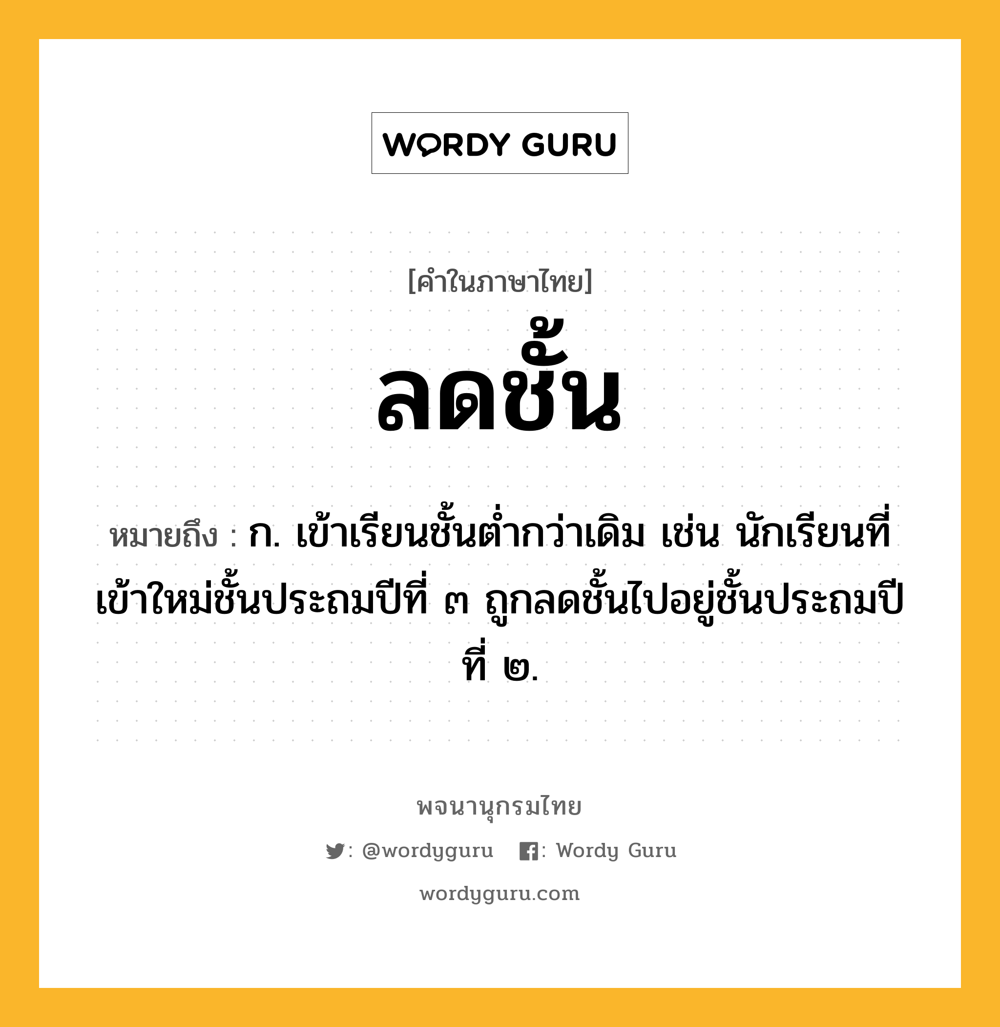 ลดชั้น หมายถึงอะไร?, คำในภาษาไทย ลดชั้น หมายถึง ก. เข้าเรียนชั้นต่ำกว่าเดิม เช่น นักเรียนที่เข้าใหม่ชั้นประถมปีที่ ๓ ถูกลดชั้นไปอยู่ชั้นประถมปีที่ ๒.