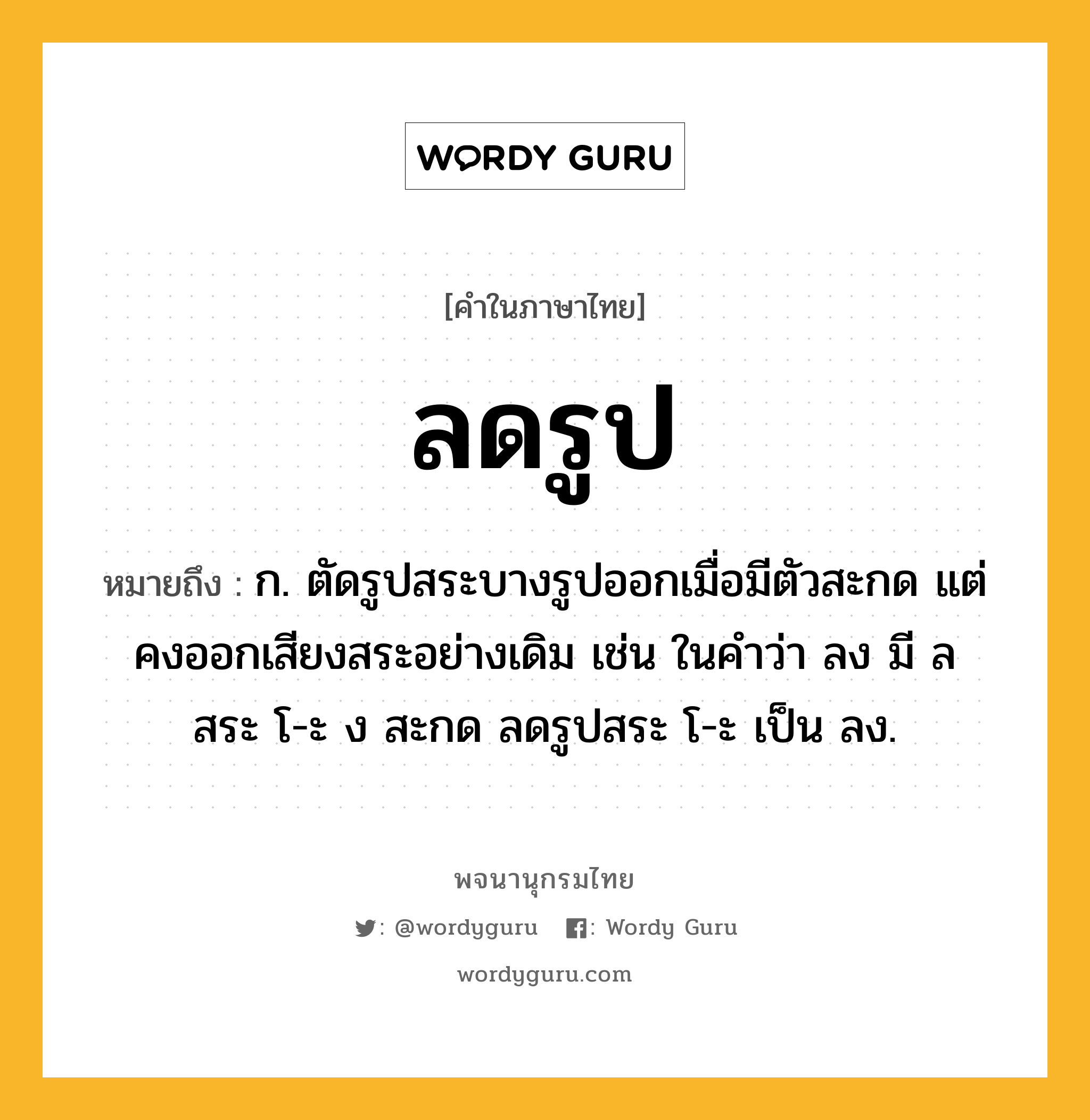 ลดรูป หมายถึงอะไร?, คำในภาษาไทย ลดรูป หมายถึง ก. ตัดรูปสระบางรูปออกเมื่อมีตัวสะกด แต่คงออกเสียงสระอย่างเดิม เช่น ในคำว่า ลง มี ล สระ โ-ะ ง สะกด ลดรูปสระ โ-ะ เป็น ลง.