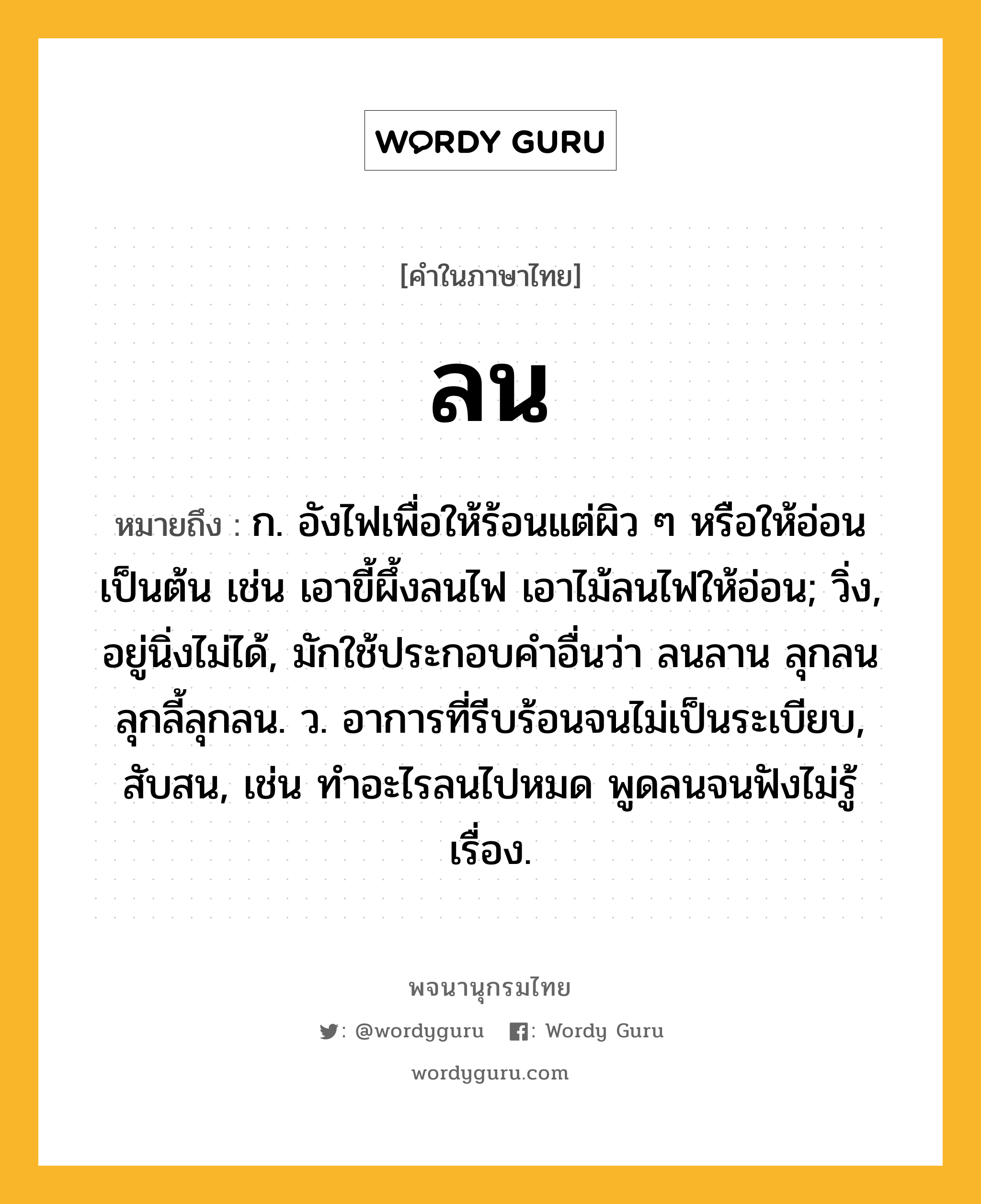 ลน หมายถึงอะไร?, คำในภาษาไทย ลน หมายถึง ก. อังไฟเพื่อให้ร้อนแต่ผิว ๆ หรือให้อ่อนเป็นต้น เช่น เอาขี้ผึ้งลนไฟ เอาไม้ลนไฟให้อ่อน; วิ่ง, อยู่นิ่งไม่ได้, มักใช้ประกอบคําอื่นว่า ลนลาน ลุกลน ลุกลี้ลุกลน. ว. อาการที่รีบร้อนจนไม่เป็นระเบียบ, สับสน, เช่น ทำอะไรลนไปหมด พูดลนจนฟังไม่รู้เรื่อง.