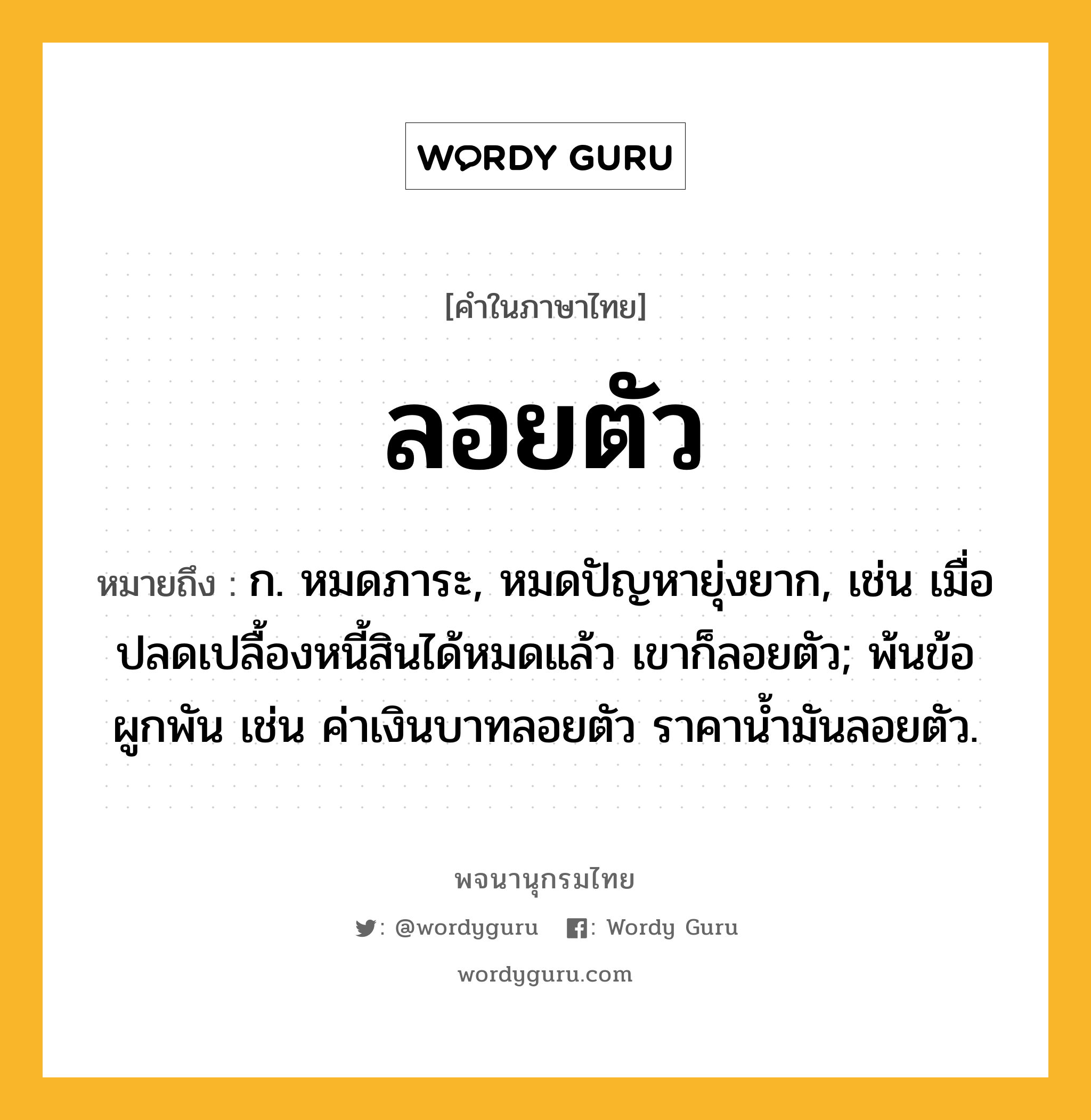 ลอยตัว หมายถึงอะไร?, คำในภาษาไทย ลอยตัว หมายถึง ก. หมดภาระ, หมดปัญหายุ่งยาก, เช่น เมื่อปลดเปลื้องหนี้สินได้หมดแล้ว เขาก็ลอยตัว; พ้นข้อผูกพัน เช่น ค่าเงินบาทลอยตัว ราคาน้ำมันลอยตัว.