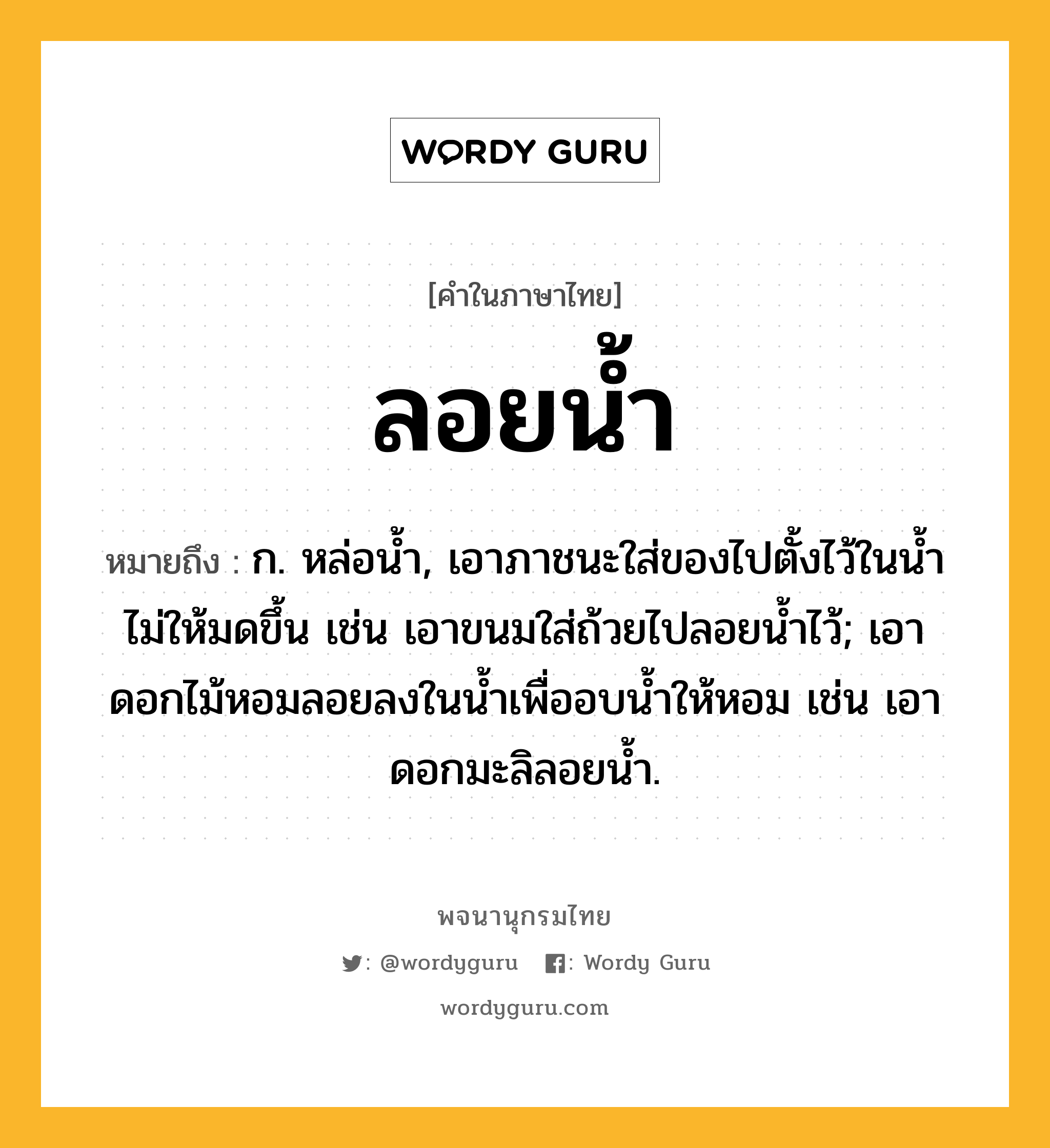 ลอยน้ำ หมายถึงอะไร?, คำในภาษาไทย ลอยน้ำ หมายถึง ก. หล่อน้ำ, เอาภาชนะใส่ของไปตั้งไว้ในน้ำไม่ให้มดขึ้น เช่น เอาขนมใส่ถ้วยไปลอยน้ำไว้; เอาดอกไม้หอมลอยลงในน้ำเพื่ออบน้ำให้หอม เช่น เอาดอกมะลิลอยน้ำ.