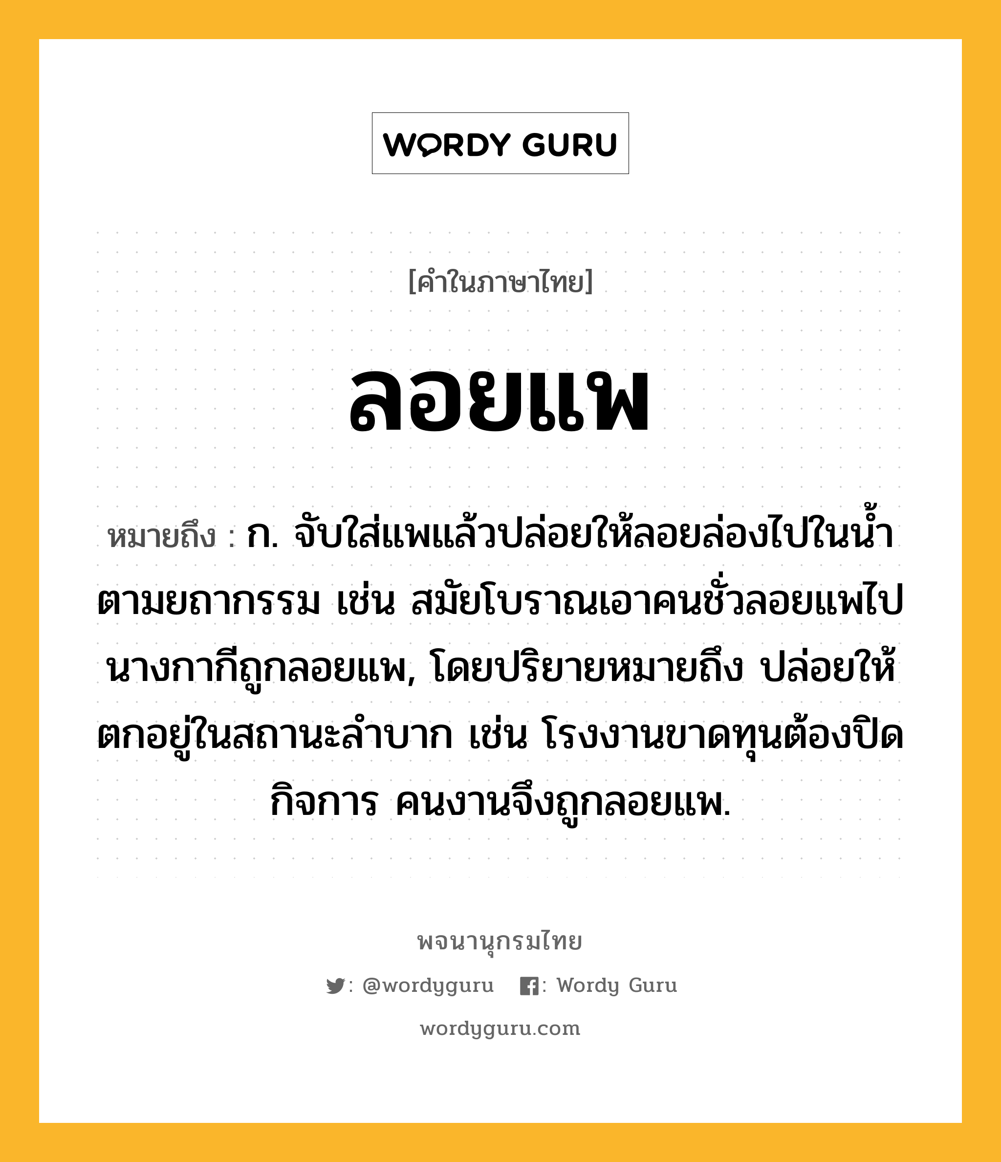 ลอยแพ หมายถึงอะไร?, คำในภาษาไทย ลอยแพ หมายถึง ก. จับใส่แพแล้วปล่อยให้ลอยล่องไปในน้ำตามยถากรรม เช่น สมัยโบราณเอาคนชั่วลอยแพไป นางกากีถูกลอยแพ, โดยปริยายหมายถึง ปล่อยให้ตกอยู่ในสถานะลำบาก เช่น โรงงานขาดทุนต้องปิดกิจการ คนงานจึงถูกลอยแพ.