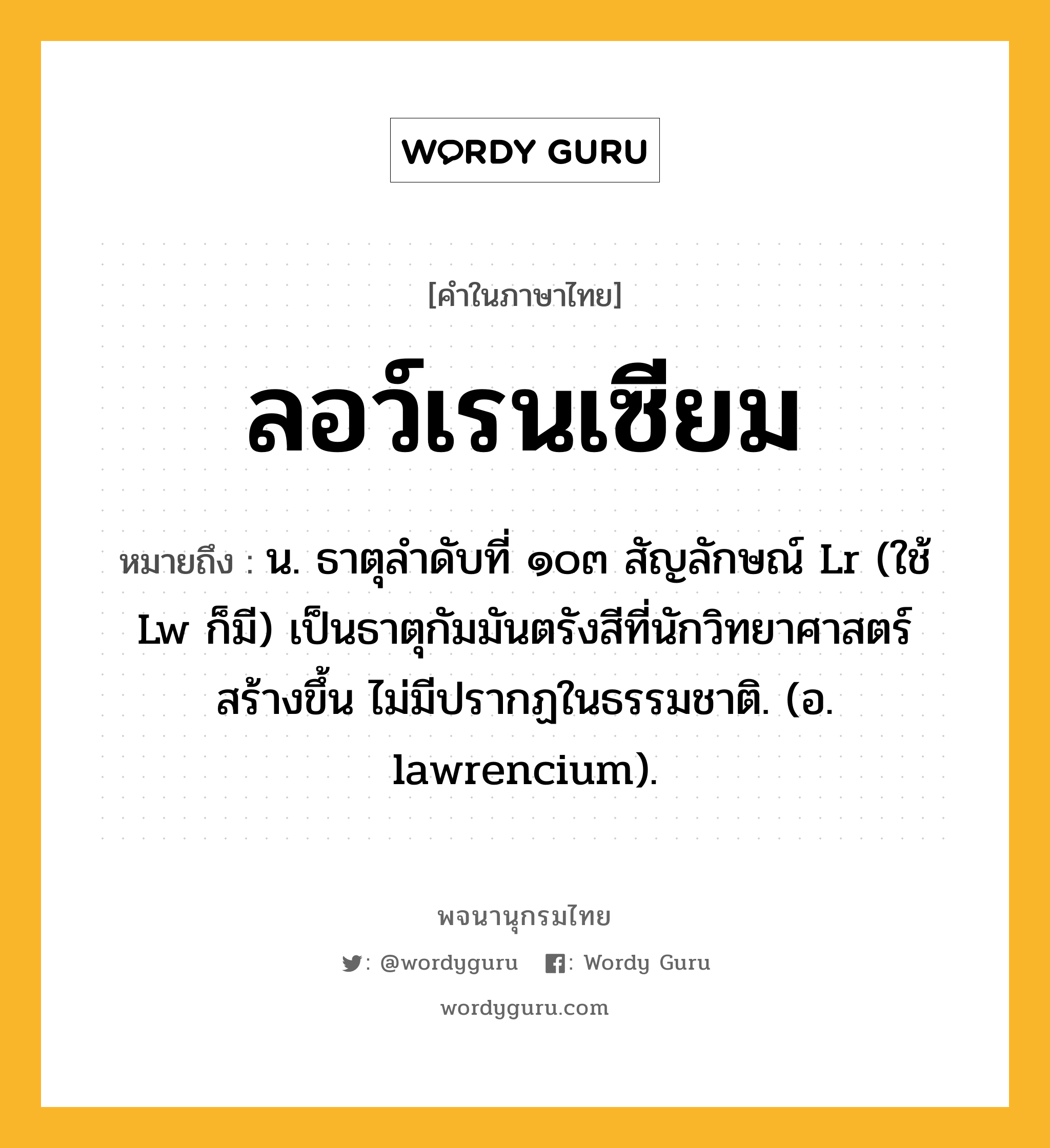 ลอว์เรนเซียม หมายถึงอะไร?, คำในภาษาไทย ลอว์เรนเซียม หมายถึง น. ธาตุลําดับที่ ๑๐๓ สัญลักษณ์ Lr (ใช้ Lw ก็มี) เป็นธาตุกัมมันตรังสีที่นักวิทยาศาสตร์ สร้างขึ้น ไม่มีปรากฏในธรรมชาติ. (อ. lawrencium).