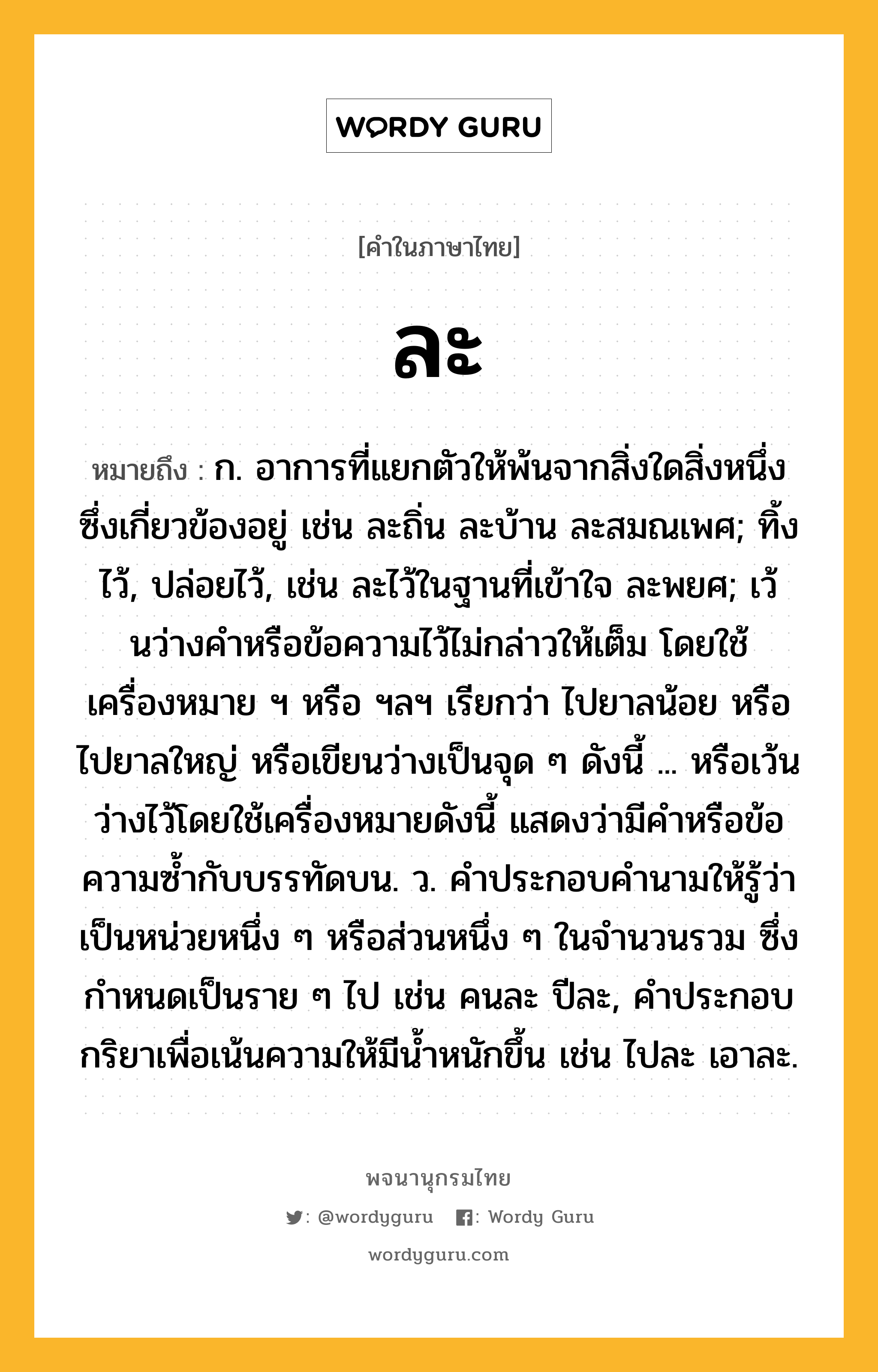 ละ หมายถึงอะไร?, คำในภาษาไทย ละ หมายถึง ก. อาการที่แยกตัวให้พ้นจากสิ่งใดสิ่งหนึ่งซึ่งเกี่ยวข้องอยู่ เช่น ละถิ่น ละบ้าน ละสมณเพศ; ทิ้งไว้, ปล่อยไว้, เช่น ละไว้ในฐานที่เข้าใจ ละพยศ; เว้นว่างคําหรือข้อความไว้ไม่กล่าวให้เต็ม โดยใช้เครื่องหมาย ฯ หรือ ฯลฯ เรียกว่า ไปยาลน้อย หรือ ไปยาลใหญ่ หรือเขียนว่างเป็นจุด ๆ ดังนี้ ... หรือเว้นว่างไว้โดยใช้เครื่องหมายดังนี้ แสดงว่ามีคําหรือข้อความซํ้ากับบรรทัดบน. ว. คําประกอบคํานามให้รู้ว่าเป็นหน่วยหนึ่ง ๆ หรือส่วนหนึ่ง ๆ ในจํานวนรวม ซึ่งกําหนดเป็นราย ๆ ไป เช่น คนละ ปีละ, คําประกอบกริยาเพื่อเน้นความให้มีนํ้าหนักขึ้น เช่น ไปละ เอาละ.