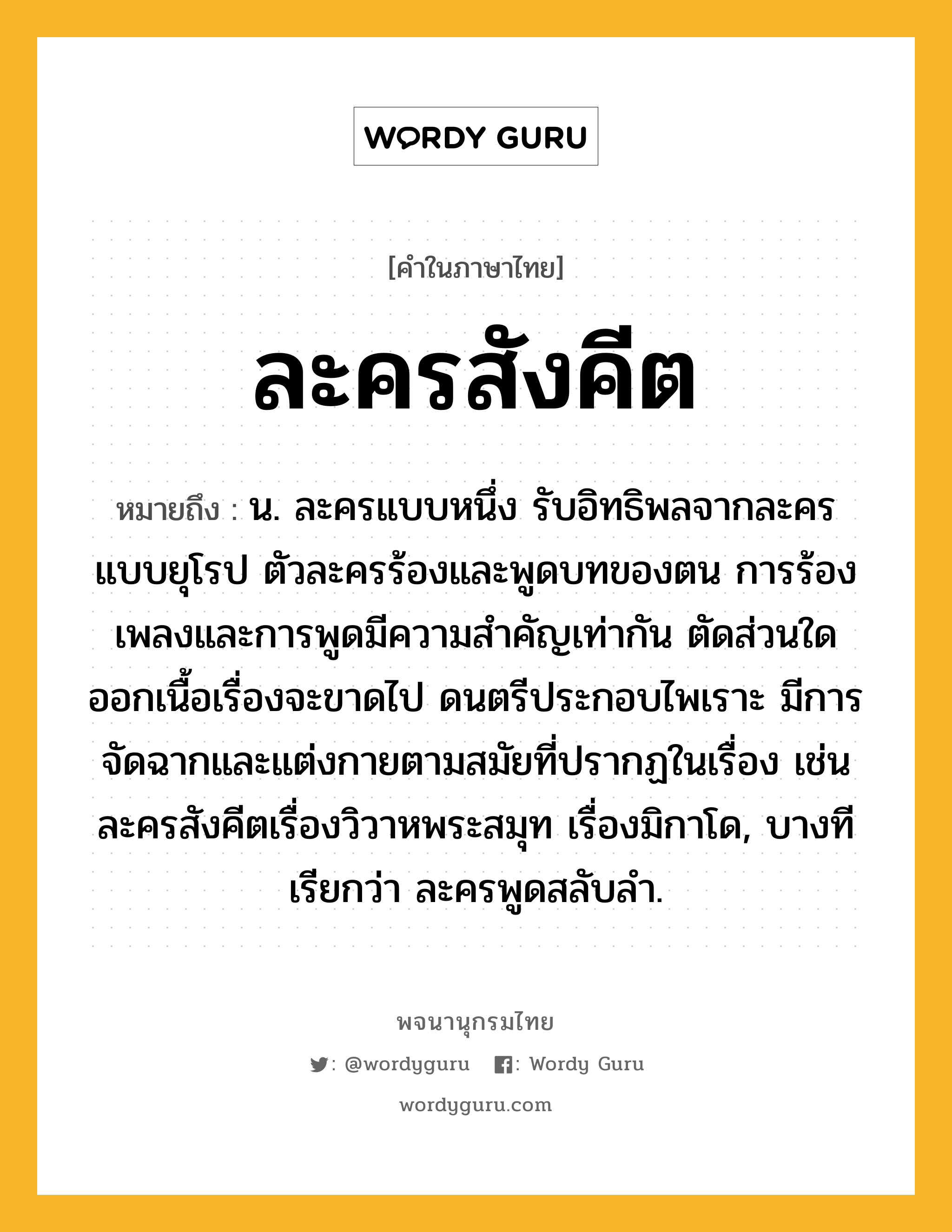 ละครสังคีต หมายถึงอะไร?, คำในภาษาไทย ละครสังคีต หมายถึง น. ละครแบบหนึ่ง รับอิทธิพลจากละครแบบยุโรป ตัวละครร้องและพูดบทของตน การร้องเพลงและการพูดมีความสำคัญเท่ากัน ตัดส่วนใดออกเนื้อเรื่องจะขาดไป ดนตรีประกอบไพเราะ มีการจัดฉากและแต่งกายตามสมัยที่ปรากฏในเรื่อง เช่น ละครสังคีตเรื่องวิวาหพระสมุท เรื่องมิกาโด, บางทีเรียกว่า ละครพูดสลับลำ.