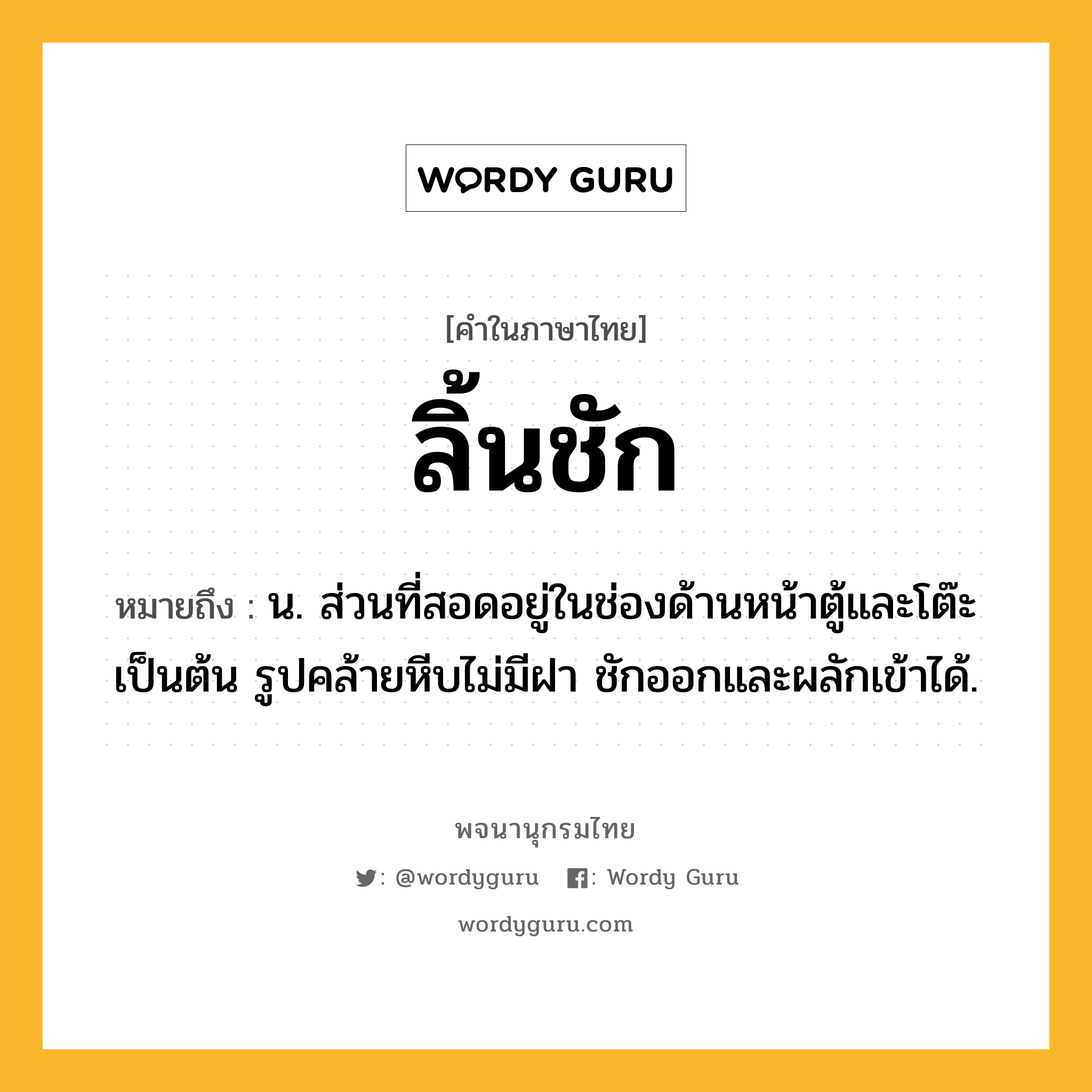 ลิ้นชัก หมายถึงอะไร?, คำในภาษาไทย ลิ้นชัก หมายถึง น. ส่วนที่สอดอยู่ในช่องด้านหน้าตู้และโต๊ะเป็นต้น รูปคล้ายหีบไม่มีฝา ชักออกและผลักเข้าได้.