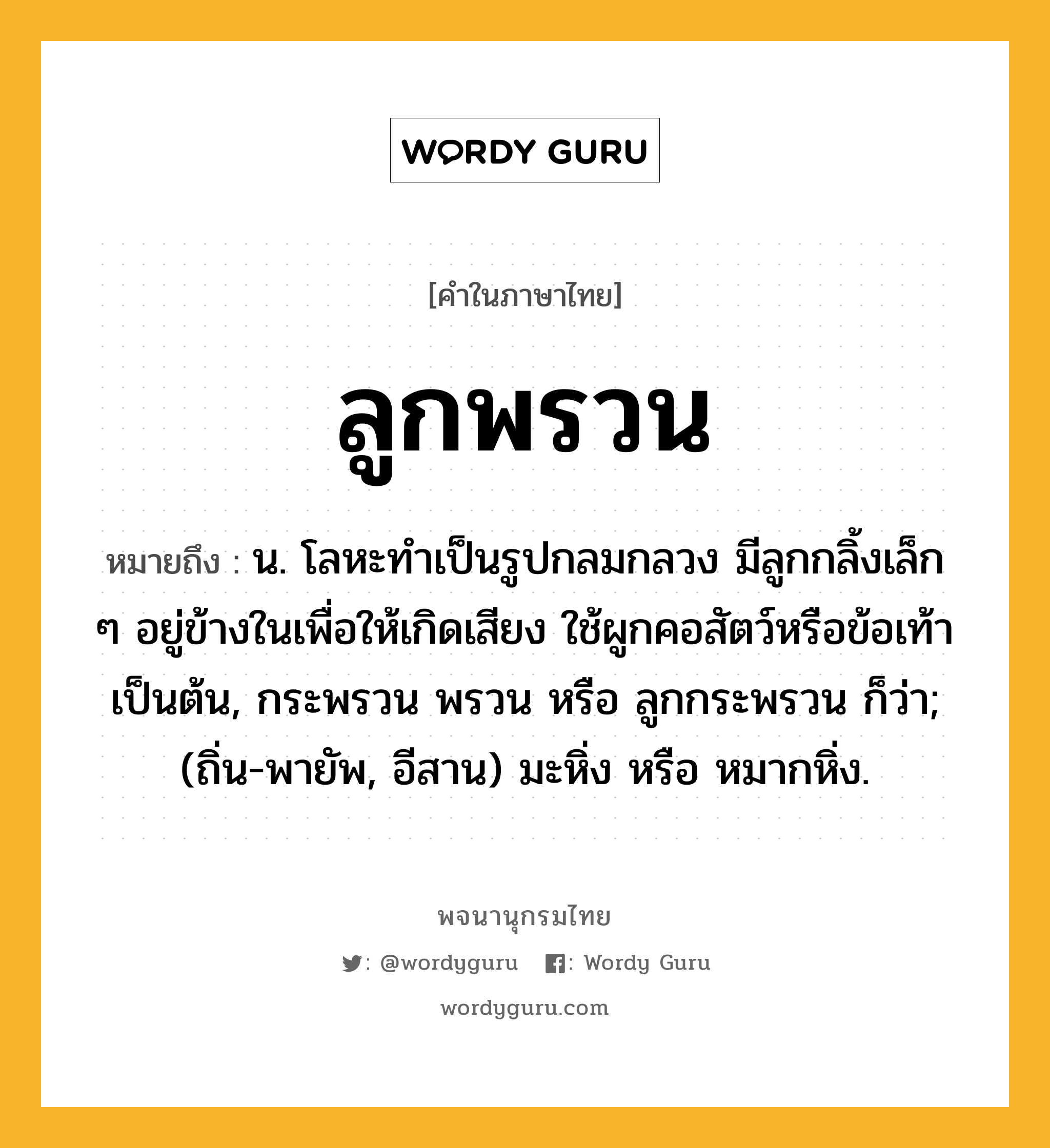 ลูกพรวน หมายถึงอะไร?, คำในภาษาไทย ลูกพรวน หมายถึง น. โลหะทําเป็นรูปกลมกลวง มีลูกกลิ้งเล็ก ๆ อยู่ข้างในเพื่อให้เกิดเสียง ใช้ผูกคอสัตว์หรือข้อเท้าเป็นต้น, กระพรวน พรวน หรือ ลูกกระพรวน ก็ว่า; (ถิ่น-พายัพ, อีสาน) มะหิ่ง หรือ หมากหิ่ง.