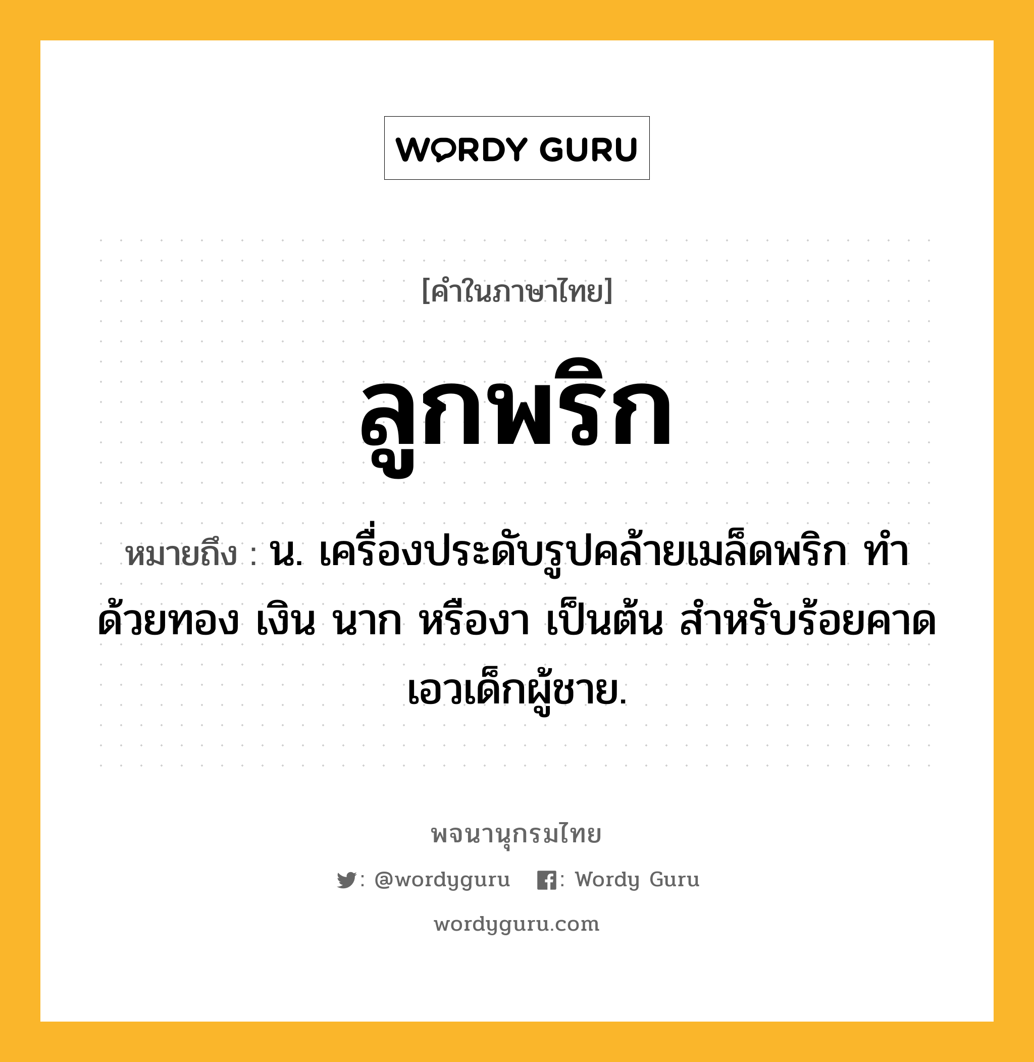 ลูกพริก หมายถึงอะไร?, คำในภาษาไทย ลูกพริก หมายถึง น. เครื่องประดับรูปคล้ายเมล็ดพริก ทำด้วยทอง เงิน นาก หรืองา เป็นต้น สําหรับร้อยคาดเอวเด็กผู้ชาย.