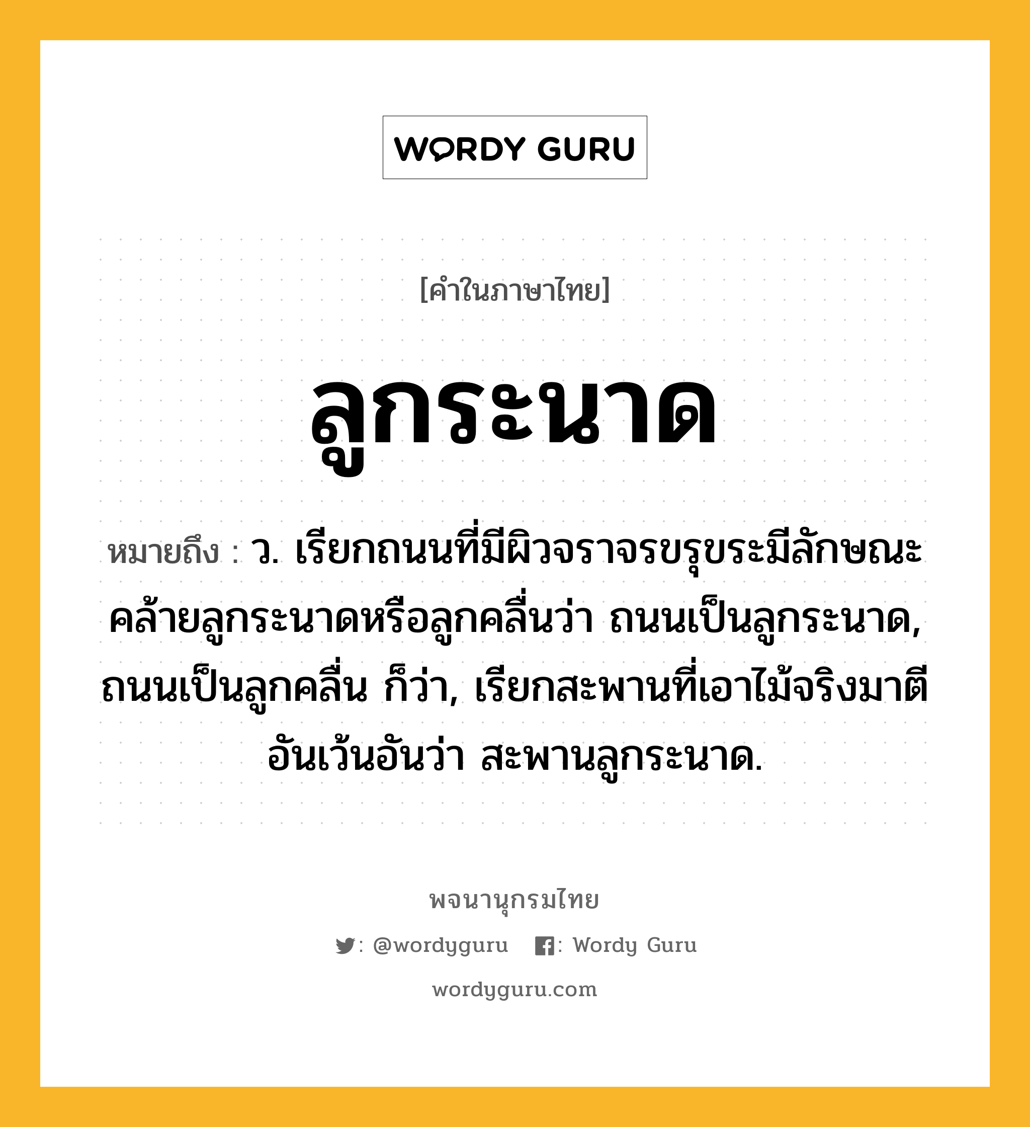 ลูกระนาด หมายถึงอะไร?, คำในภาษาไทย ลูกระนาด หมายถึง ว. เรียกถนนที่มีผิวจราจรขรุขระมีลักษณะคล้ายลูกระนาดหรือลูกคลื่นว่า ถนนเป็นลูกระนาด, ถนนเป็นลูกคลื่น ก็ว่า, เรียกสะพานที่เอาไม้จริงมาตีอันเว้นอันว่า สะพานลูกระนาด.