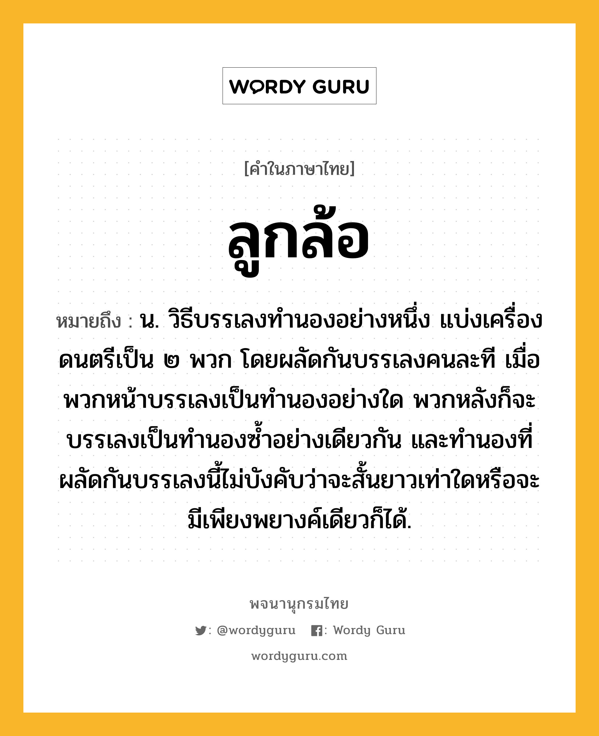 ลูกล้อ หมายถึงอะไร?, คำในภาษาไทย ลูกล้อ หมายถึง น. วิธีบรรเลงทํานองอย่างหนึ่ง แบ่งเครื่องดนตรีเป็น ๒ พวก โดยผลัดกันบรรเลงคนละที เมื่อพวกหน้าบรรเลงเป็นทํานองอย่างใด พวกหลังก็จะบรรเลงเป็นทํานองซํ้าอย่างเดียวกัน และทํานองที่ผลัดกันบรรเลงนี้ไม่บังคับว่าจะสั้นยาวเท่าใดหรือจะมีเพียงพยางค์เดียวก็ได้.