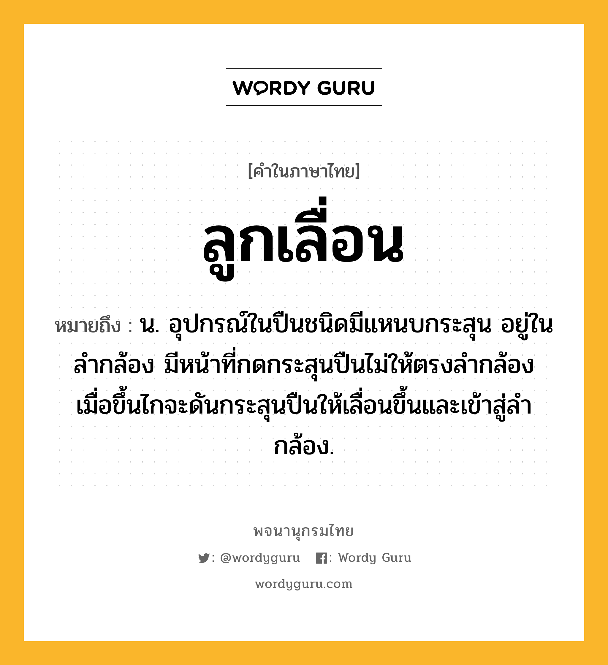 ลูกเลื่อน หมายถึงอะไร?, คำในภาษาไทย ลูกเลื่อน หมายถึง น. อุปกรณ์ในปืนชนิดมีแหนบกระสุน อยู่ในลำกล้อง มีหน้าที่กดกระสุนปืนไม่ให้ตรงลำกล้อง เมื่อขึ้นไกจะดันกระสุนปืนให้เลื่อนขึ้นและเข้าสู่ลำกล้อง.