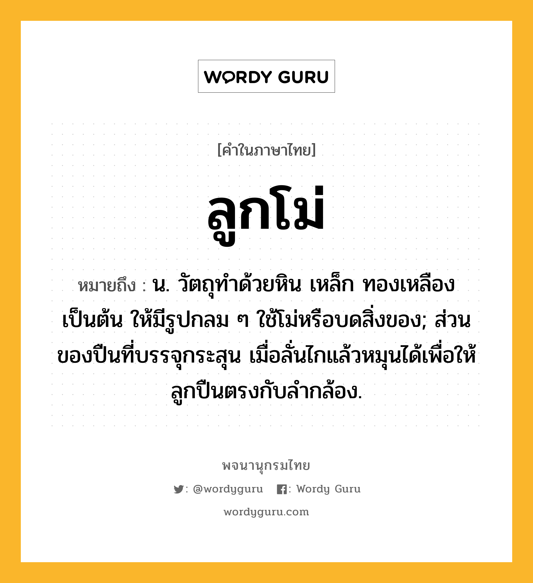 ลูกโม่ หมายถึงอะไร?, คำในภาษาไทย ลูกโม่ หมายถึง น. วัตถุทําด้วยหิน เหล็ก ทองเหลือง เป็นต้น ให้มีรูปกลม ๆ ใช้โม่หรือบดสิ่งของ; ส่วนของปืนที่บรรจุกระสุน เมื่อลั่นไกแล้วหมุนได้เพื่อให้ลูกปืนตรงกับลํากล้อง.