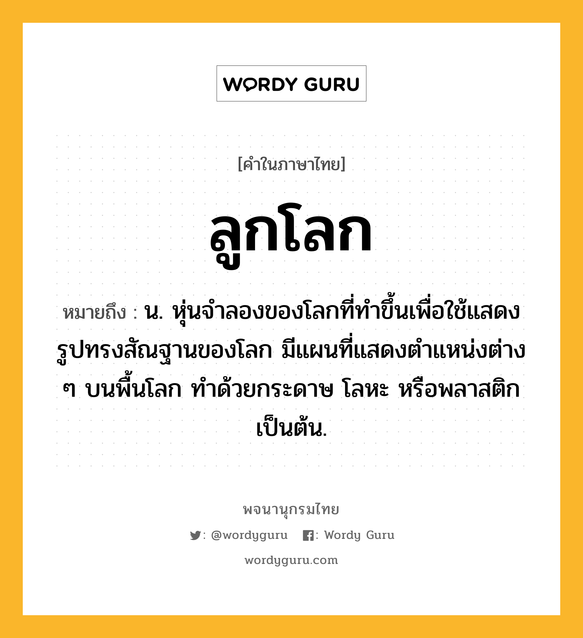 ลูกโลก หมายถึงอะไร?, คำในภาษาไทย ลูกโลก หมายถึง น. หุ่นจําลองของโลกที่ทําขึ้นเพื่อใช้แสดงรูปทรงสัณฐานของโลก มีแผนที่แสดงตําแหน่งต่าง ๆ บนพื้นโลก ทำด้วยกระดาษ โลหะ หรือพลาสติก เป็นต้น.