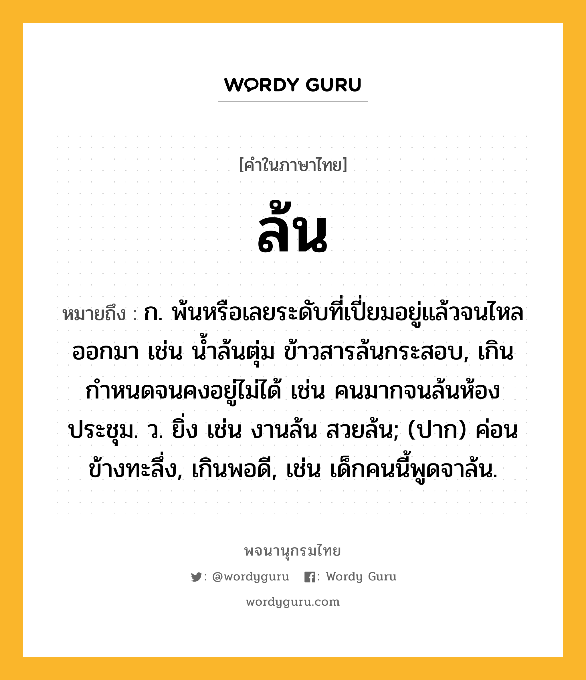 ล้น หมายถึงอะไร?, คำในภาษาไทย ล้น หมายถึง ก. พ้นหรือเลยระดับที่เปี่ยมอยู่แล้วจนไหลออกมา เช่น น้ำล้นตุ่ม ข้าวสารล้นกระสอบ, เกินกำหนดจนคงอยู่ไม่ได้ เช่น คนมากจนล้นห้องประชุม. ว. ยิ่ง เช่น งานล้น สวยล้น; (ปาก) ค่อนข้างทะลึ่ง, เกินพอดี, เช่น เด็กคนนี้พูดจาล้น.