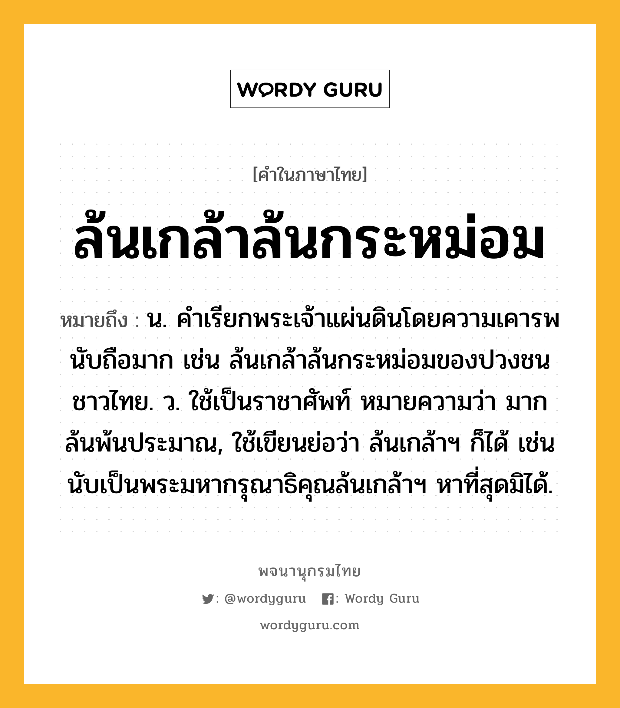 ล้นเกล้าล้นกระหม่อม หมายถึงอะไร?, คำในภาษาไทย ล้นเกล้าล้นกระหม่อม หมายถึง น. คําเรียกพระเจ้าแผ่นดินโดยความเคารพนับถือมาก เช่น ล้นเกล้าล้นกระหม่อมของปวงชนชาวไทย. ว. ใช้เป็นราชาศัพท์ หมายความว่า มากล้นพ้นประมาณ, ใช้เขียนย่อว่า ล้นเกล้าฯ ก็ได้ เช่น นับเป็นพระมหากรุณาธิคุณล้นเกล้าฯ หาที่สุดมิได้.