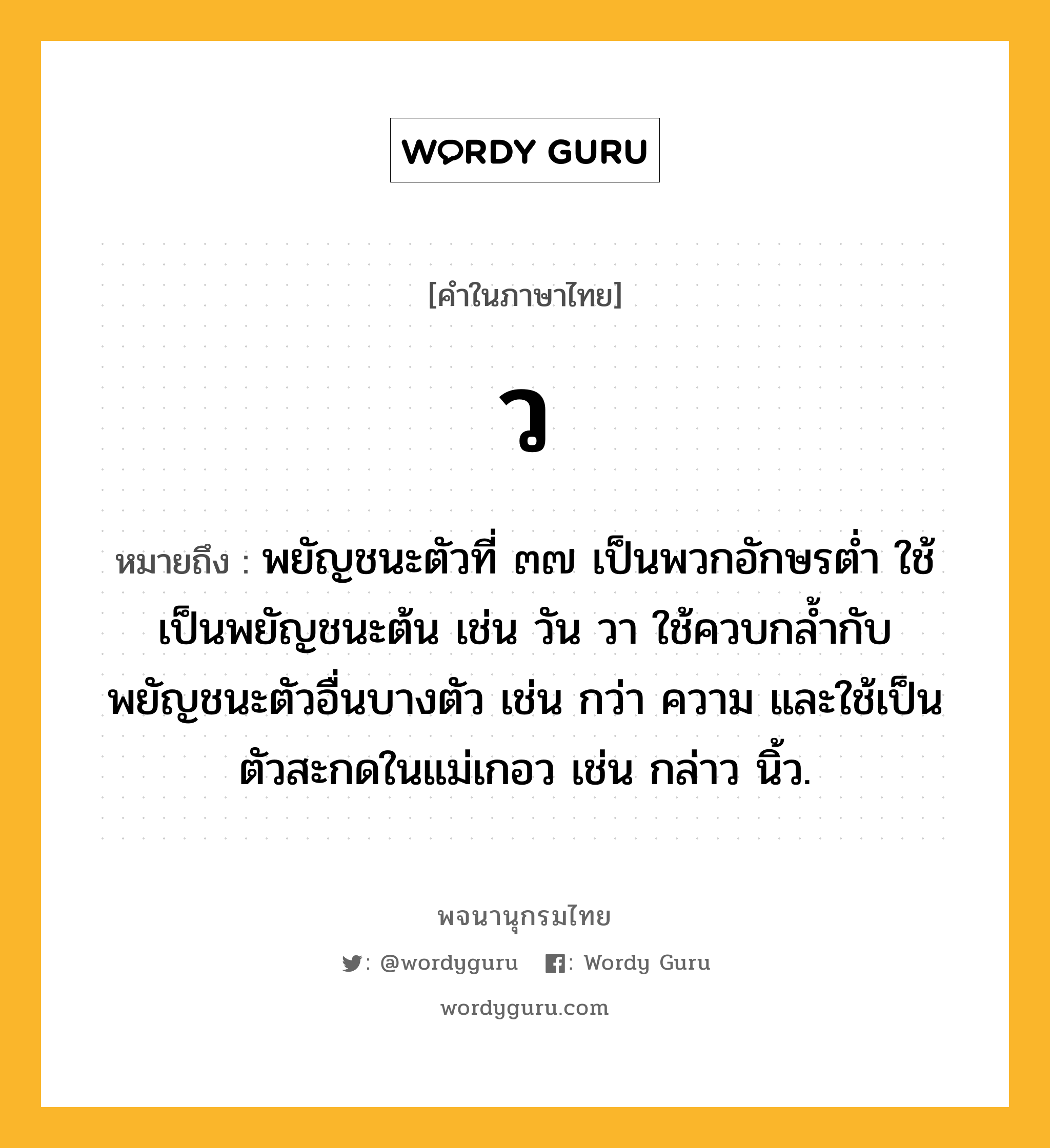 ว หมายถึงอะไร?, คำในภาษาไทย ว หมายถึง พยัญชนะตัวที่ ๓๗ เป็นพวกอักษรตํ่า ใช้เป็นพยัญชนะต้น เช่น วัน วา ใช้ควบกล้ำกับพยัญชนะตัวอื่นบางตัว เช่น กว่า ความ และใช้เป็นตัวสะกดในแม่เกอว เช่น กล่าว นิ้ว.