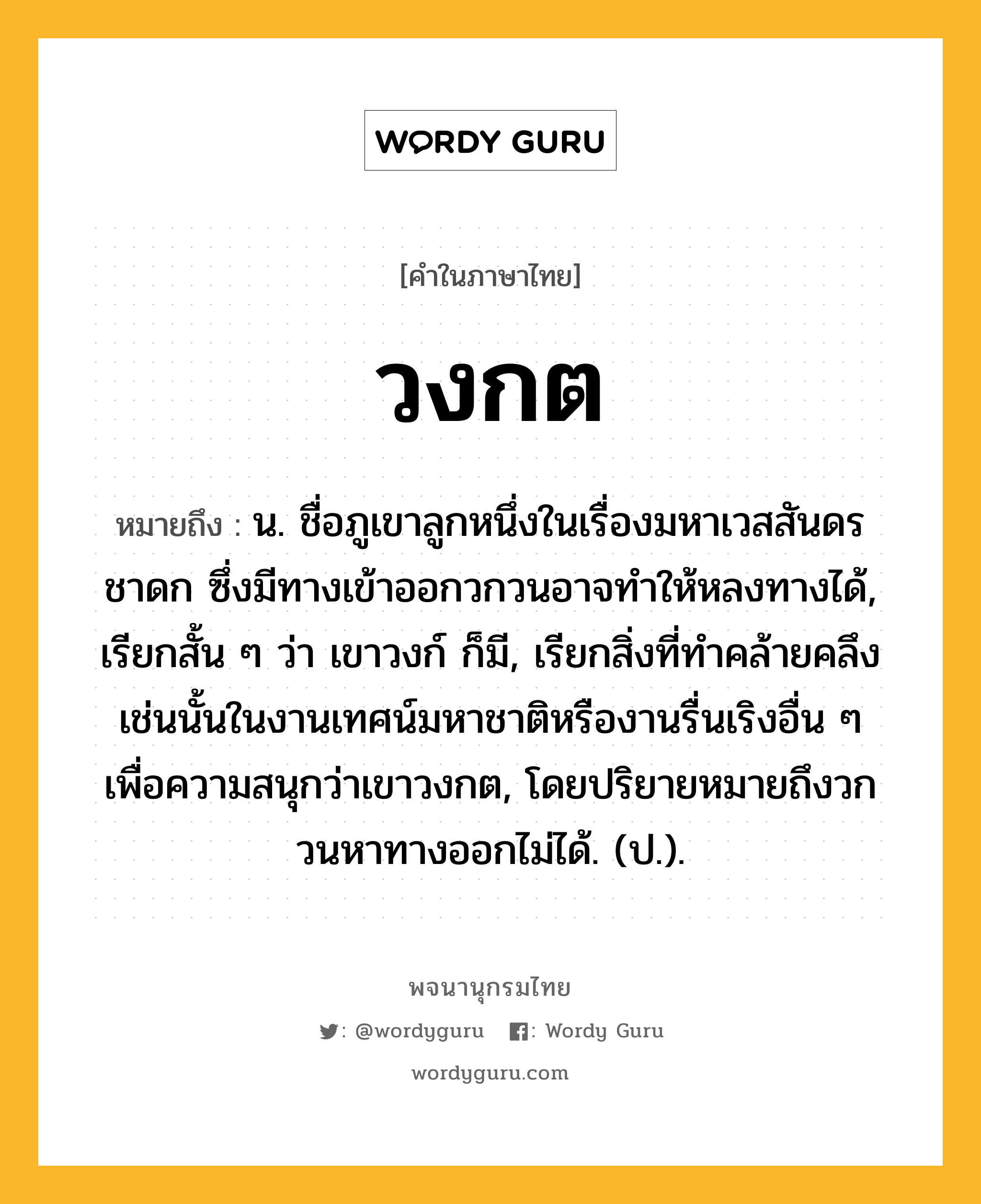 วงกต หมายถึงอะไร?, คำในภาษาไทย วงกต หมายถึง น. ชื่อภูเขาลูกหนึ่งในเรื่องมหาเวสสันดรชาดก ซึ่งมีทางเข้าออกวกวนอาจทําให้หลงทางได้, เรียกสั้น ๆ ว่า เขาวงก์ ก็มี, เรียกสิ่งที่ทําคล้ายคลึงเช่นนั้นในงานเทศน์มหาชาติหรืองานรื่นเริงอื่น ๆ เพื่อความสนุกว่าเขาวงกต, โดยปริยายหมายถึงวกวนหาทางออกไม่ได้. (ป.).